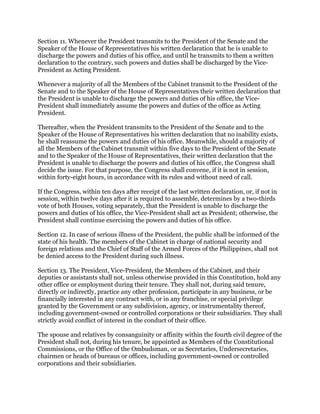Section 11. Whenever the President transmits to the President of the Senate and the
Speaker of the House of Representatives his written declaration that he is unable to
discharge the powers and duties of his office, and until he transmits to them a written
declaration to the contrary, such powers and duties shall be discharged by the Vice-
President as Acting President.
Whenever a majority of all the Members of the Cabinet transmit to the President of the
Senate and to the Speaker of the House of Representatives their written declaration that
the President is unable to discharge the powers and duties of his office, the Vice-
President shall immediately assume the powers and duties of the office as Acting
President.
Thereafter, when the President transmits to the President of the Senate and to the
Speaker of the House of Representatives his written declaration that no inability exists,
he shall reassume the powers and duties of his office. Meanwhile, should a majority of
all the Members of the Cabinet transmit within five days to the President of the Senate
and to the Speaker of the House of Representatives, their written declaration that the
President is unable to discharge the powers and duties of his office, the Congress shall
decide the issue. For that purpose, the Congress shall convene, if it is not in session,
within forty-eight hours, in accordance with its rules and without need of call.
If the Congress, within ten days after receipt of the last written declaration, or, if not in
session, within twelve days after it is required to assemble, determines by a two-thirds
vote of both Houses, voting separately, that the President is unable to discharge the
powers and duties of his office, the Vice-President shall act as President; otherwise, the
President shall continue exercising the powers and duties of his office.
Section 12. In case of serious illness of the President, the public shall be informed of the
state of his health. The members of the Cabinet in charge of national security and
foreign relations and the Chief of Staff of the Armed Forces of the Philippines, shall not
be denied access to the President during such illness.
Section 13. The President, Vice-President, the Members of the Cabinet, and their
deputies or assistants shall not, unless otherwise provided in this Constitution, hold any
other office or employment during their tenure. They shall not, during said tenure,
directly or indirectly, practice any other profession, participate in any business, or be
financially interested in any contract with, or in any franchise, or special privilege
granted by the Government or any subdivision, agency, or instrumentality thereof,
including government-owned or controlled corporations or their subsidiaries. They shall
strictly avoid conflict of interest in the conduct of their office.
The spouse and relatives by consanguinity or affinity within the fourth civil degree of the
President shall not, during his tenure, be appointed as Members of the Constitutional
Commissions, or the Office of the Ombudsman, or as Secretaries, Undersecretaries,
chairmen or heads of bureaus or offices, including government-owned or controlled
corporations and their subsidiaries.
 