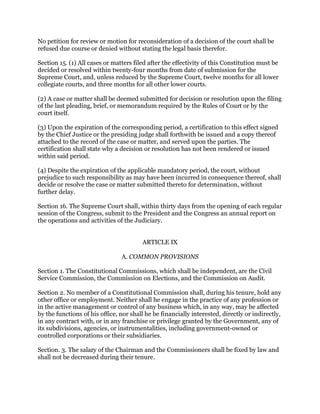No petition for review or motion for reconsideration of a decision of the court shall be
refused due course or denied without stating the legal basis therefor.
Section 15. (1) All cases or matters filed after the effectivity of this Constitution must be
decided or resolved within twenty-four months from date of submission for the
Supreme Court, and, unless reduced by the Supreme Court, twelve months for all lower
collegiate courts, and three months for all other lower courts.
(2) A case or matter shall be deemed submitted for decision or resolution upon the filing
of the last pleading, brief, or memorandum required by the Rules of Court or by the
court itself.
(3) Upon the expiration of the corresponding period, a certification to this effect signed
by the Chief Justice or the presiding judge shall forthwith be issued and a copy thereof
attached to the record of the case or matter, and served upon the parties. The
certification shall state why a decision or resolution has not been rendered or issued
within said period.
(4) Despite the expiration of the applicable mandatory period, the court, without
prejudice to such responsibility as may have been incurred in consequence thereof, shall
decide or resolve the case or matter submitted thereto for determination, without
further delay.
Section 16. The Supreme Court shall, within thirty days from the opening of each regular
session of the Congress, submit to the President and the Congress an annual report on
the operations and activities of the Judiciary.
ARTICLE IX
A. COMMON PROVISIONS
Section 1. The Constitutional Commissions, which shall be independent, are the Civil
Service Commission, the Commission on Elections, and the Commission on Audit.
Section 2. No member of a Constitutional Commission shall, during his tenure, hold any
other office or employment. Neither shall he engage in the practice of any profession or
in the active management or control of any business which, in any way, may be affected
by the functions of his office, nor shall he be financially interested, directly or indirectly,
in any contract with, or in any franchise or privilege granted by the Government, any of
its subdivisions, agencies, or instrumentalities, including government-owned or
controlled corporations or their subsidiaries.
Section. 3. The salary of the Chairman and the Commissioners shall be fixed by law and
shall not be decreased during their tenure.
 