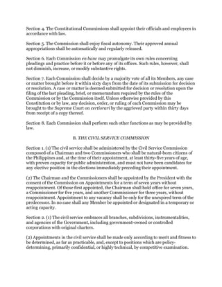 Section 4. The Constitutional Commissions shall appoint their officials and employees in
accordance with law.
Section 5. The Commission shall enjoy fiscal autonomy. Their approved annual
appropriations shall be automatically and regularly released.
Section 6. Each Commission en banc may promulgate its own rules concerning
pleadings and practice before it or before any of its offices. Such rules, however, shall
not diminish, increase, or modify substantive rights.
Section 7. Each Commission shall decide by a majority vote of all its Members, any case
or matter brought before it within sixty days from the date of its submission for decision
or resolution. A case or matter is deemed submitted for decision or resolution upon the
filing of the last pleading, brief, or memorandum required by the rules of the
Commission or by the Commission itself. Unless otherwise provided by this
Constitution or by law, any decision, order, or ruling of each Commission may be
brought to the Supreme Court on certiorari by the aggrieved party within thirty days
from receipt of a copy thereof.
Section 8. Each Commission shall perform such other functions as may be provided by
law.
B. THE CIVIL SERVICE COMMISSION
Section 1. (1) The civil service shall be administered by the Civil Service Commission
composed of a Chairman and two Commissioners who shall be natural-born citizens of
the Philippines and, at the time of their appointment, at least thirty-five years of age,
with proven capacity for public administration, and must not have been candidates for
any elective position in the elections immediately preceding their appointment.
(2) The Chairman and the Commissioners shall be appointed by the President with the
consent of the Commission on Appointments for a term of seven years without
reappointment. Of those first appointed, the Chairman shall hold office for seven years,
a Commissioner for five years, and another Commissioner for three years, without
reappointment. Appointment to any vacancy shall be only for the unexpired term of the
predecessor. In no case shall any Member be appointed or designated in a temporary or
acting capacity.
Section 2. (1) The civil service embraces all branches, subdivisions, instrumentalities,
and agencies of the Government, including government-owned or controlled
corporations with original charters.
(2) Appointments in the civil service shall be made only according to merit and fitness to
be determined, as far as practicable, and, except to positions which are policy-
determining, primarily confidential, or highly technical, by competitive examination.
 