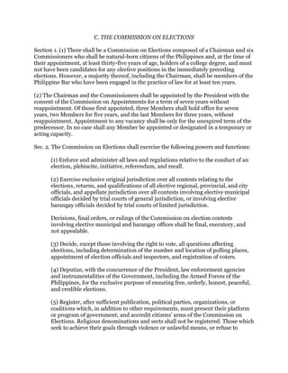 C. THE COMMISSION ON ELECTIONS
Section 1. (1) There shall be a Commission on Elections composed of a Chairman and six
Commissioners who shall be natural-born citizens of the Philippines and, at the time of
their appointment, at least thirty-five years of age, holders of a college degree, and must
not have been candidates for any elective positions in the immediately preceding
elections. However, a majority thereof, including the Chairman, shall be members of the
Philippine Bar who have been engaged in the practice of law for at least ten years.
(2) The Chairman and the Commissioners shall be appointed by the President with the
consent of the Commission on Appointments for a term of seven years without
reappointment. Of those first appointed, three Members shall hold office for seven
years, two Members for five years, and the last Members for three years, without
reappointment. Appointment to any vacancy shall be only for the unexpired term of the
predecessor. In no case shall any Member be appointed or designated in a temporary or
acting capacity.
Sec. 2. The Commission on Elections shall exercise the following powers and functions:
(1) Enforce and administer all laws and regulations relative to the conduct of an
election, plebiscite, initiative, referendum, and recall.
(2) Exercise exclusive original jurisdiction over all contests relating to the
elections, returns, and qualifications of all elective regional, provincial, and city
officials, and appellate jurisdiction over all contests involving elective municipal
officials decided by trial courts of general jurisdiction, or involving elective
barangay officials decided by trial courts of limited jurisdiction.
Decisions, final orders, or rulings of the Commission on election contests
involving elective municipal and barangay offices shall be final, executory, and
not appealable.
(3) Decide, except those involving the right to vote, all questions affecting
elections, including determination of the number and location of polling places,
appointment of election officials and inspectors, and registration of voters.
(4) Deputize, with the concurrence of the President, law enforcement agencies
and instrumentalities of the Government, including the Armed Forces of the
Philippines, for the exclusive purpose of ensuring free, orderly, honest, peaceful,
and credible elections.
(5) Register, after sufficient publication, political parties, organizations, or
coalitions which, in addition to other requirements, must present their platform
or program of government; and accredit citizens' arms of the Commission on
Elections. Religious denominations and sects shall not be registered. Those which
seek to achieve their goals through violence or unlawful means, or refuse to
 