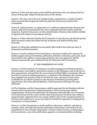 Section 6. A free and open party system shall be allowed to evolve according to the free
choice of the people, subject to the provisions of this Article.
Section 7. No votes cast in favor of a political party, organization, or coalition shall be
valid, except for those registered under the party-list system as provided in this
Constitution.
Section 8. Political parties, or organizations or coalitions registered under the party-list
system, shall not be represented in the voters' registration boards, boards of election
inspectors, boards of canvassers, or other similar bodies. However, they shall be entitled
to appoint poll watchers in accordance with law.
Section 9. Unless otherwise fixed by the Commission in special cases, the election period
shall commence ninety days before the day of election and shall end thirty days
thereafter.
Section 10. Bona fide candidates for any public office shall be free from any form of
harassment and discrimination.
Section 11. Funds certified by the Commission as necessary to defray the expenses for
holding regular and special elections, plebiscites, initiatives, referenda, and recalls, shall
be provided in the regular or special appropriations and, once approved, shall be
released automatically upon certification by the Chairman of the Commission.
D. THE COMMISSION ON AUDIT
Section 1. (1) There shall be a Commission on Audit composed of a Chairman and two
Commissioners, who shall be natural-born citizens of the Philippines and, at the time of
their appointment, at least thirty-five years of age, Certified Public Accountants with not
less than ten years of auditing experience, or members of the Philippine Bar who have
been engaged in the practice of law for at least ten years, and must not have been
candidates for any elective position in the elections immediately preceding their
appointment. At no time shall all Members of the Commission belong to the same
profession.
(2) The Chairman and the Commissioners shall be appointed by the President with the
consent of the Commission on Appointments for a term of seven years without
reappointment. Of those first appointed, the Chairman shall hold office for seven years,
one Commissioner for five years, and the other Commissioner for three years, without
reappointment. Appointment to any vacancy shall be only for the unexpired portion of
the term of the predecessor. In no case shall any Member be appointed or designated in
a temporary or acting capacity.
Section 2. (1) The Commission on Audit shall have the power, authority, and duty to
examine, audit, and settle all accounts pertaining to the revenue and receipts of, and
expenditures or uses of funds and property, owned or held in trust by, or pertaining to,
the Government, or any of its subdivisions, agencies, or instrumentalities, including
 