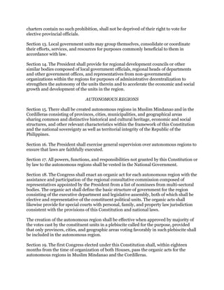 charters contain no such prohibition, shall not be deprived of their right to vote for
elective provincial officials.
Section 13. Local government units may group themselves, consolidate or coordinate
their efforts, services, and resources for purposes commonly beneficial to them in
accordance with law.
Section 14. The President shall provide for regional development councils or other
similar bodies composed of local government officials, regional heads of departments
and other government offices, and representatives from non-governmental
organizations within the regions for purposes of administrative decentralization to
strengthen the autonomy of the units therein and to accelerate the economic and social
growth and development of the units in the region.
AUTONOMOUS REGIONS
Section 15. There shall be created autonomous regions in Muslim Mindanao and in the
Cordilleras consisting of provinces, cities, municipalities, and geographical areas
sharing common and distinctive historical and cultural heritage, economic and social
structures, and other relevant characteristics within the framework of this Constitution
and the national sovereignty as well as territorial integrity of the Republic of the
Philippines.
Section 16. The President shall exercise general supervision over autonomous regions to
ensure that laws are faithfully executed.
Section 17. All powers, functions, and responsibilities not granted by this Constitution or
by law to the autonomous regions shall be vested in the National Government.
Section 18. The Congress shall enact an organic act for each autonomous region with the
assistance and participation of the regional consultative commission composed of
representatives appointed by the President from a list of nominees from multi-sectoral
bodies. The organic act shall define the basic structure of government for the region
consisting of the executive department and legislative assembly, both of which shall be
elective and representative of the constituent political units. The organic acts shall
likewise provide for special courts with personal, family, and property law jurisdiction
consistent with the provisions of this Constitution and national laws.
The creation of the autonomous region shall be effective when approved by majority of
the votes cast by the constituent units in a plebiscite called for the purpose, provided
that only provinces, cities, and geographic areas voting favorably in such plebiscite shall
be included in the autonomous region.
Section 19. The first Congress elected under this Constitution shall, within eighteen
months from the time of organization of both Houses, pass the organic acts for the
autonomous regions in Muslim Mindanao and the Cordilleras.
 