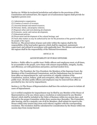 Section 20. Within its territorial jurisdiction and subject to the provisions of this
Constitution and national laws, the organic act of autonomous regions shall provide for
legislative powers over:
(1) Administrative organization;
(2) Creation of sources of revenues;
(3) Ancestral domain and natural resources;
(4) Personal, family, and property relations;
(5) Regional urban and rural planning development;
(6) Economic, social, and tourism development;
(7) Educational policies;
(8) Preservation and development of the cultural heritage; and
(9) Such other matters as may be authorized by law for the promotion of the general welfare of
the people of the region.
Section 21. The preservation of peace and order within the regions shall be the
responsibility of the local police agencies which shall be organized, maintained,
supervised, and utilized in accordance with applicable laws. The defense and security of
the regions shall be the responsibility of the National Government.
ARTICLE XI
ACCOUNTABILITY OF PUBLIC OFFICERS
Section 1. Public office is a public trust. Public officers and employees must, at all times,
be accountable to the people, serve them with utmost responsibility, integrity, loyalty,
and efficiency; act with patriotism and justice, and lead modest lives.
Section 2. The President, the Vice-President, the Members of the Supreme Court, the
Members of the Constitutional Commissions, and the Ombudsman may be removed
from office on impeachment for, and conviction of, culpable violation of the
Constitution, treason, bribery, graft and corruption, other high crimes, or betrayal of
public trust. All other public officers and employees may be removed from office as
provided by law, but not by impeachment.
Section 3. (1) The House of Representatives shall have the exclusive power to initiate all
cases of impeachment.
(2) A verified complaint for impeachment may be filed by any Member of the House of
Representatives or by any citizen upon a resolution or endorsement by any Member
thereof, which shall be included in the Order of Business within ten session days, and
referred to the proper Committee within three session days thereafter. The Committee,
after hearing, and by a majority vote of all its Members, shall submit its report to the
House within sixty session days from such referral, together with the corresponding
resolution. The resolution shall be calendared for consideration by the House within ten
session days from receipt thereof.
 