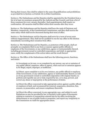During their tenure, they shall be subject to the same disqualifications and prohibitions
as provided for in Section 2 of Article 1X-A of this Constitution.
Section 9. The Ombudsman and his Deputies shall be appointed by the President from a
list of at least six nominees prepared by the Judicial and Bar Council, and from a list of
three nominees for every vacancy thereafter. Such appointments shall require no
confirmation. All vacancies shall be filled within three months after they occur.
Section 10. The Ombudsman and his Deputies shall have the rank of Chairman and
Members, respectively, of the Constitutional Commissions, and they shall receive the
same salary which shall not be decreased during their term of office.
Section 11. The Ombudsman and his Deputies shall serve for a term of seven years
without reappointment. They shall not be qualified to run for any office in the election
immediately succeeding their cessation from office.
Section 12. The Ombudsman and his Deputies, as protectors of the people, shall act
promptly on complaints filed in any form or manner against public officials or
employees of the Government, or any subdivision, agency or instrumentality thereof,
including government-owned or controlled corporations, and shall, in appropriate
cases, notify the complainants of the action taken and the result thereof.
Section 13. The Office of the Ombudsman shall have the following powers, functions,
and duties:
(1) Investigate on its own, or on complaint by any person, any act or omission of
any public official, employee, office or agency, when such act or omission appears
to be illegal, unjust, improper, or inefficient.
(2) Direct, upon complaint or at its own instance, any public official or employee
of the Government, or any subdivision, agency or instrumentality thereof, as well
as of any government-owned or controlled corporation with original charter, to
perform and expedite any act or duty required by law, or to stop, prevent, and
correct any abuse or impropriety in the performance of duties.
(3) Direct the officer concerned to take appropriate action against a public official
or employee at fault, and recommend his removal, suspension, demotion, fine,
censure, or prosecution, and ensure compliance therewith.
(4) Direct the officer concerned, in any appropriate case, and subject to such
limitations as may be provided by law, to furnish it with copies of documents
relating to contracts or transactions entered into by his office involving the
disbursement or use of public funds or properties, and report any irregularity to
the Commission on Audit for appropriate action.
 