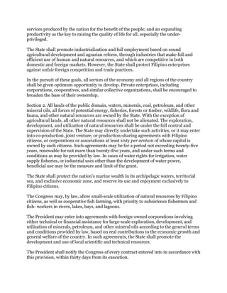 services produced by the nation for the benefit of the people; and an expanding
productivity as the key to raising the quality of life for all, especially the under-
privileged.
The State shall promote industrialization and full employment based on sound
agricultural development and agrarian reform, through industries that make full and
efficient use of human and natural resources, and which are competitive in both
domestic and foreign markets. However, the State shall protect Filipino enterprises
against unfair foreign competition and trade practices.
In the pursuit of these goals, all sectors of the economy and all regions of the country
shall be given optimum opportunity to develop. Private enterprises, including
corporations, cooperatives, and similar collective organizations, shall be encouraged to
broaden the base of their ownership.
Section 2. All lands of the public domain, waters, minerals, coal, petroleum, and other
mineral oils, all forces of potential energy, fisheries, forests or timber, wildlife, flora and
fauna, and other natural resources are owned by the State. With the exception of
agricultural lands, all other natural resources shall not be alienated. The exploration,
development, and utilization of natural resources shall be under the full control and
supervision of the State. The State may directly undertake such activities, or it may enter
into co-production, joint venture, or production-sharing agreements with Filipino
citizens, or corporations or associations at least sixty per centum of whose capital is
owned by such citizens. Such agreements may be for a period not exceeding twenty-five
years, renewable for not more than twenty-five years, and under such terms and
conditions as may be provided by law. In cases of water rights for irrigation, water
supply fisheries, or industrial uses other than the development of water power,
beneficial use may be the measure and limit of the grant.
The State shall protect the nation's marine wealth in its archipelagic waters, territorial
sea, and exclusive economic zone, and reserve its use and enjoyment exclusively to
Filipino citizens.
The Congress may, by law, allow small-scale utilization of natural resources by Filipino
citizens, as well as cooperative fish farming, with priority to subsistence fishermen and
fish- workers in rivers, lakes, bays, and lagoons.
The President may enter into agreements with foreign-owned corporations involving
either technical or financial assistance for large-scale exploration, development, and
utilization of minerals, petroleum, and other mineral oils according to the general terms
and conditions provided by law, based on real contributions to the economic growth and
general welfare of the country. In such agreements, the State shall promote the
development and use of local scientific and technical resources.
The President shall notify the Congress of every contract entered into in accordance with
this provision, within thirty days from its execution.
 