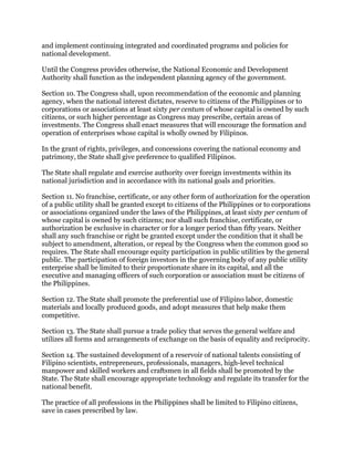 and implement continuing integrated and coordinated programs and policies for
national development.
Until the Congress provides otherwise, the National Economic and Development
Authority shall function as the independent planning agency of the government.
Section 10. The Congress shall, upon recommendation of the economic and planning
agency, when the national interest dictates, reserve to citizens of the Philippines or to
corporations or associations at least sixty per centum of whose capital is owned by such
citizens, or such higher percentage as Congress may prescribe, certain areas of
investments. The Congress shall enact measures that will encourage the formation and
operation of enterprises whose capital is wholly owned by Filipinos.
In the grant of rights, privileges, and concessions covering the national economy and
patrimony, the State shall give preference to qualified Filipinos.
The State shall regulate and exercise authority over foreign investments within its
national jurisdiction and in accordance with its national goals and priorities.
Section 11. No franchise, certificate, or any other form of authorization for the operation
of a public utility shall be granted except to citizens of the Philippines or to corporations
or associations organized under the laws of the Philippines, at least sixty per centum of
whose capital is owned by such citizens; nor shall such franchise, certificate, or
authorization be exclusive in character or for a longer period than fifty years. Neither
shall any such franchise or right be granted except under the condition that it shall be
subject to amendment, alteration, or repeal by the Congress when the common good so
requires. The State shall encourage equity participation in public utilities by the general
public. The participation of foreign investors in the governing body of any public utility
enterprise shall be limited to their proportionate share in its capital, and all the
executive and managing officers of such corporation or association must be citizens of
the Philippines.
Section 12. The State shall promote the preferential use of Filipino labor, domestic
materials and locally produced goods, and adopt measures that help make them
competitive.
Section 13. The State shall pursue a trade policy that serves the general welfare and
utilizes all forms and arrangements of exchange on the basis of equality and reciprocity.
Section 14. The sustained development of a reservoir of national talents consisting of
Filipino scientists, entrepreneurs, professionals, managers, high-level technical
manpower and skilled workers and craftsmen in all fields shall be promoted by the
State. The State shall encourage appropriate technology and regulate its transfer for the
national benefit.
The practice of all professions in the Philippines shall be limited to Filipino citizens,
save in cases prescribed by law.
 