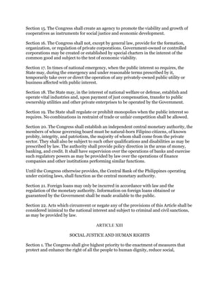 Section 15. The Congress shall create an agency to promote the viability and growth of
cooperatives as instruments for social justice and economic development.
Section 16. The Congress shall not, except by general law, provide for the formation,
organization, or regulation of private corporations. Government-owned or controlled
corporations may be created or established by special charters in the interest of the
common good and subject to the test of economic viability.
Section 17. In times of national emergency, when the public interest so requires, the
State may, during the emergency and under reasonable terms prescribed by it,
temporarily take over or direct the operation of any privately-owned public utility or
business affected with public interest.
Section 18. The State may, in the interest of national welfare or defense, establish and
operate vital industries and, upon payment of just compensation, transfer to public
ownership utilities and other private enterprises to be operated by the Government.
Section 19. The State shall regulate or prohibit monopolies when the public interest so
requires. No combinations in restraint of trade or unfair competition shall be allowed.
Section 20. The Congress shall establish an independent central monetary authority, the
members of whose governing board must be natural-born Filipino citizens, of known
probity, integrity, and patriotism, the majority of whom shall come from the private
sector. They shall also be subject to such other qualifications and disabilities as may be
prescribed by law. The authority shall provide policy direction in the areas of money,
banking, and credit. It shall have supervision over the operations of banks and exercise
such regulatory powers as may be provided by law over the operations of finance
companies and other institutions performing similar functions.
Until the Congress otherwise provides, the Central Bank of the Philippines operating
under existing laws, shall function as the central monetary authority.
Section 21. Foreign loans may only be incurred in accordance with law and the
regulation of the monetary authority. Information on foreign loans obtained or
guaranteed by the Government shall be made available to the public.
Section 22. Acts which circumvent or negate any of the provisions of this Article shall be
considered inimical to the national interest and subject to criminal and civil sanctions,
as may be provided by law.
ARTICLE XIII
SOCIAL JUSTICE AND HUMAN RIGHTS
Section 1. The Congress shall give highest priority to the enactment of measures that
protect and enhance the right of all the people to human dignity, reduce social,
 