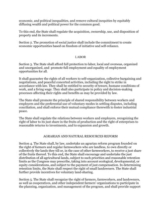 economic, and political inequalities, and remove cultural inequities by equitably
diffusing wealth and political power for the common good.
To this end, the State shall regulate the acquisition, ownership, use, and disposition of
property and its increments.
Section 2. The promotion of social justice shall include the commitment to create
economic opportunities based on freedom of initiative and self-reliance.
LABOR
Section 3. The State shall afford full protection to labor, local and overseas, organized
and unorganized, and promote full employment and equality of employment
opportunities for all.
It shall guarantee the rights of all workers to self-organization, collective bargaining and
negotiations, and peaceful concerted activities, including the right to strike in
accordance with law. They shall be entitled to security of tenure, humane conditions of
work, and a living wage. They shall also participate in policy and decision-making
processes affecting their rights and benefits as may be provided by law.
The State shall promote the principle of shared responsibility between workers and
employers and the preferential use of voluntary modes in settling disputes, including
conciliation, and shall enforce their mutual compliance therewith to foster industrial
peace.
The State shall regulate the relations between workers and employers, recognizing the
right of labor to its just share in the fruits of production and the right of enterprises to
reasonable returns to investments, and to expansion and growth.
AGRARIAN AND NATURAL RESOURCES REFORM
Section 4. The State shall, by law, undertake an agrarian reform program founded on
the right of farmers and regular farmworkers who are landless, to own directly or
collectively the lands they till or, in the case of other farmworkers, to receive a just share
of the fruits thereof. To this end, the State shall encourage and undertake the just
distribution of all agricultural lands, subject to such priorities and reasonable retention
limits as the Congress may prescribe, taking into account ecological, developmental, or
equity considerations, and subject to the payment of just compensation. In determining
retention limits, the State shall respect the right of small landowners. The State shall
further provide incentives for voluntary land-sharing.
Section 5. The State shall recognize the right of farmers, farmworkers, and landowners,
as well as cooperatives, and other independent farmers' organizations to participate in
the planning, organization, and management of the program, and shall provide support
 