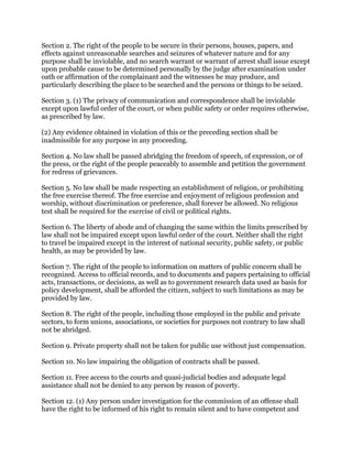 Section 2. The right of the people to be secure in their persons, houses, papers, and
effects against unreasonable searches and seizures of whatever nature and for any
purpose shall be inviolable, and no search warrant or warrant of arrest shall issue except
upon probable cause to be determined personally by the judge after examination under
oath or affirmation of the complainant and the witnesses he may produce, and
particularly describing the place to be searched and the persons or things to be seized.
Section 3. (1) The privacy of communication and correspondence shall be inviolable
except upon lawful order of the court, or when public safety or order requires otherwise,
as prescribed by law.
(2) Any evidence obtained in violation of this or the preceding section shall be
inadmissible for any purpose in any proceeding.
Section 4. No law shall be passed abridging the freedom of speech, of expression, or of
the press, or the right of the people peaceably to assemble and petition the government
for redress of grievances.
Section 5. No law shall be made respecting an establishment of religion, or prohibiting
the free exercise thereof. The free exercise and enjoyment of religious profession and
worship, without discrimination or preference, shall forever be allowed. No religious
test shall be required for the exercise of civil or political rights.
Section 6. The liberty of abode and of changing the same within the limits prescribed by
law shall not be impaired except upon lawful order of the court. Neither shall the right
to travel be impaired except in the interest of national security, public safety, or public
health, as may be provided by law.
Section 7. The right of the people to information on matters of public concern shall be
recognized. Access to official records, and to documents and papers pertaining to official
acts, transactions, or decisions, as well as to government research data used as basis for
policy development, shall be afforded the citizen, subject to such limitations as may be
provided by law.
Section 8. The right of the people, including those employed in the public and private
sectors, to form unions, associations, or societies for purposes not contrary to law shall
not be abridged.
Section 9. Private property shall not be taken for public use without just compensation.
Section 10. No law impairing the obligation of contracts shall be passed.
Section 11. Free access to the courts and quasi-judicial bodies and adequate legal
assistance shall not be denied to any person by reason of poverty.
Section 12. (1) Any person under investigation for the commission of an offense shall
have the right to be informed of his right to remain silent and to have competent and
 