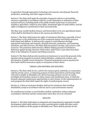 to agriculture through appropriate technology and research, and adequate financial,
production, marketing, and other support services.
Section 6. The State shall apply the principles of agrarian reform or stewardship,
whenever applicable in accordance with law, in the disposition or utilization of other
natural resources, including lands of the public domain under lease or concession
suitable to agriculture, subject to prior rights, homestead rights of small settlers, and the
rights of indigenous communities to their ancestral lands.
The State may resettle landless farmers and farmworkers in its own agricultural estates
which shall be distributed to them in the manner provided by law.
Section 7. The State shall protect the rights of subsistence fishermen, especially of local
communities, to the preferential use of the communal marine and fishing resources,
both inland and offshore. It shall provide support to such fishermen through
appropriate technology and research, adequate financial, production, and marketing
assistance, and other services. The State shall also protect, develop, and conserve such
resources. The protection shall extend to offshore fishing grounds of subsistence
fishermen against foreign intrusion. Fishworkers shall receive a just share from their
labor in the utilization of marine and fishing resources.
Section 8. The State shall provide incentives to landowners to invest the proceeds of the
agrarian reform program to promote industrialization, employment creation, and
privatization of public sector enterprises. Financial instruments used as payment for
their lands shall be honored as equity in enterprises of their choice.
URBAN LAND REFORM AND HOUSING
Section 9. The State shall, by law, and for the common good, undertake, in cooperation
with the private sector, a continuing program of urban land reform and housing which
will make available at affordable cost, decent housing and basic services to under-
privileged and homeless citizens in urban centers and resettlement areas. It shall also
promote adequate employment opportunities to such citizens. In the implementation of
such program the State shall respect the rights of small property owners.
Section 10. Urban or rural poor dwellers shall not be evicted nor their dwelling
demolished, except in accordance with law and in a just and humane manner.
No resettlement of urban or rural dwellers shall be undertaken without adequate
consultation with them and the communities where they are to be relocated.
HEALTH
Section 11. The State shall adopt an integrated and comprehensive approach to health
development which shall endeavor to make essential goods, health and other social
services available to all the people at affordable cost. There shall be priority for the
 