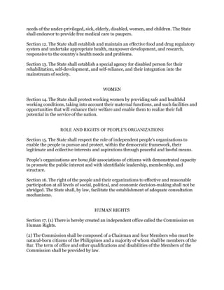 needs of the under-privileged, sick, elderly, disabled, women, and children. The State
shall endeavor to provide free medical care to paupers.
Section 12. The State shall establish and maintain an effective food and drug regulatory
system and undertake appropriate health, manpower development, and research,
responsive to the country's health needs and problems.
Section 13. The State shall establish a special agency for disabled person for their
rehabilitation, self-development, and self-reliance, and their integration into the
mainstream of society.
WOMEN
Section 14. The State shall protect working women by providing safe and healthful
working conditions, taking into account their maternal functions, and such facilities and
opportunities that will enhance their welfare and enable them to realize their full
potential in the service of the nation.
ROLE AND RIGHTS OF PEOPLE'S ORGANIZATIONS
Section 15. The State shall respect the role of independent people's organizations to
enable the people to pursue and protect, within the democratic framework, their
legitimate and collective interests and aspirations through peaceful and lawful means.
People's organizations are bona fide associations of citizens with demonstrated capacity
to promote the public interest and with identifiable leadership, membership, and
structure.
Section 16. The right of the people and their organizations to effective and reasonable
participation at all levels of social, political, and economic decision-making shall not be
abridged. The State shall, by law, facilitate the establishment of adequate consultation
mechanisms.
HUMAN RIGHTS
Section 17. (1) There is hereby created an independent office called the Commission on
Human Rights.
(2) The Commission shall be composed of a Chairman and four Members who must be
natural-born citizens of the Philippines and a majority of whom shall be members of the
Bar. The term of office and other qualifications and disabilities of the Members of the
Commission shall be provided by law.
 