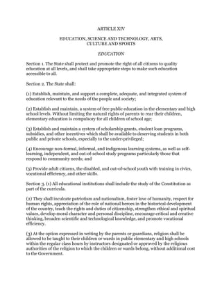 ARTICLE XIV
EDUCATION, SCIENCE AND TECHNOLOGY, ARTS,
CULTURE AND SPORTS
EDUCATION
Section 1. The State shall protect and promote the right of all citizens to quality
education at all levels, and shall take appropriate steps to make such education
accessible to all.
Section 2. The State shall:
(1) Establish, maintain, and support a complete, adequate, and integrated system of
education relevant to the needs of the people and society;
(2) Establish and maintain, a system of free public education in the elementary and high
school levels. Without limiting the natural rights of parents to rear their children,
elementary education is compulsory for all children of school age;
(3) Establish and maintain a system of scholarship grants, student loan programs,
subsidies, and other incentives which shall be available to deserving students in both
public and private schools, especially to the under-privileged;
(4) Encourage non-formal, informal, and indigenous learning systems, as well as self-
learning, independent, and out-of-school study programs particularly those that
respond to community needs; and
(5) Provide adult citizens, the disabled, and out-of-school youth with training in civics,
vocational efficiency, and other skills.
Section 3. (1) All educational institutions shall include the study of the Constitution as
part of the curricula.
(2) They shall inculcate patriotism and nationalism, foster love of humanity, respect for
human rights, appreciation of the role of national heroes in the historical development
of the country, teach the rights and duties of citizenship, strengthen ethical and spiritual
values, develop moral character and personal discipline, encourage critical and creative
thinking, broaden scientific and technological knowledge, and promote vocational
efficiency.
(3) At the option expressed in writing by the parents or guardians, religion shall be
allowed to be taught to their children or wards in public elementary and high schools
within the regular class hours by instructors designated or approved by the religious
authorities of the religion to which the children or wards belong, without additional cost
to the Government.
 