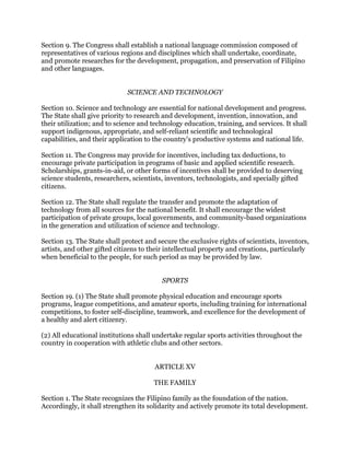 Section 9. The Congress shall establish a national language commission composed of
representatives of various regions and disciplines which shall undertake, coordinate,
and promote researches for the development, propagation, and preservation of Filipino
and other languages.
SCIENCE AND TECHNOLOGY
Section 10. Science and technology are essential for national development and progress.
The State shall give priority to research and development, invention, innovation, and
their utilization; and to science and technology education, training, and services. It shall
support indigenous, appropriate, and self-reliant scientific and technological
capabilities, and their application to the country's productive systems and national life.
Section 11. The Congress may provide for incentives, including tax deductions, to
encourage private participation in programs of basic and applied scientific research.
Scholarships, grants-in-aid, or other forms of incentives shall be provided to deserving
science students, researchers, scientists, inventors, technologists, and specially gifted
citizens.
Section 12. The State shall regulate the transfer and promote the adaptation of
technology from all sources for the national benefit. It shall encourage the widest
participation of private groups, local governments, and community-based organizations
in the generation and utilization of science and technology.
Section 13. The State shall protect and secure the exclusive rights of scientists, inventors,
artists, and other gifted citizens to their intellectual property and creations, particularly
when beneficial to the people, for such period as may be provided by law.
SPORTS
Section 19. (1) The State shall promote physical education and encourage sports
programs, league competitions, and amateur sports, including training for international
competitions, to foster self-discipline, teamwork, and excellence for the development of
a healthy and alert citizenry.
(2) All educational institutions shall undertake regular sports activities throughout the
country in cooperation with athletic clubs and other sectors.
ARTICLE XV
THE FAMILY
Section 1. The State recognizes the Filipino family as the foundation of the nation.
Accordingly, it shall strengthen its solidarity and actively promote its total development.
 