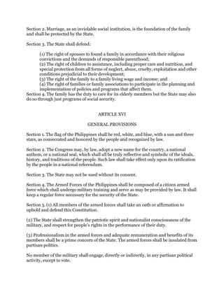 Section 2. Marriage, as an inviolable social institution, is the foundation of the family
and shall be protected by the State.
Section 3. The State shall defend:
(1) The right of spouses to found a family in accordance with their religious
convictions and the demands of responsible parenthood;
(2) The right of children to assistance, including proper care and nutrition, and
special protection from all forms of neglect, abuse, cruelty, exploitation and other
conditions prejudicial to their development;
(3) The right of the family to a family living wage and income; and
(4) The right of families or family associations to participate in the planning and
implementation of policies and programs that affect them.
Section 4. The family has the duty to care for its elderly members but the State may also
do so through just programs of social security.
ARTICLE XVI
GENERAL PROVISIONS
Section 1. The flag of the Philippines shall be red, white, and blue, with a sun and three
stars, as consecrated and honored by the people and recognized by law.
Section 2. The Congress may, by law, adopt a new name for the country, a national
anthem, or a national seal, which shall all be truly reflective and symbolic of the ideals,
history, and traditions of the people. Such law shall take effect only upon its ratification
by the people in a national referendum.
Section 3. The State may not be sued without its consent.
Section 4. The Armed Forces of the Philippines shall be composed of a citizen armed
force which shall undergo military training and serve as may be provided by law. It shall
keep a regular force necessary for the security of the State.
Section 5. (1) All members of the armed forces shall take an oath or affirmation to
uphold and defend this Constitution.
(2) The State shall strengthen the patriotic spirit and nationalist consciousness of the
military, and respect for people's rights in the performance of their duty.
(3) Professionalism in the armed forces and adequate remuneration and benefits of its
members shall be a prime concern of the State. The armed forces shall be insulated from
partisan politics.
No member of the military shall engage, directly or indirectly, in any partisan political
activity, except to vote.
 