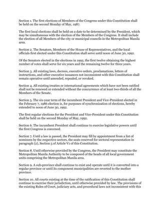 Section 1. The first elections of Members of the Congress under this Constitution shall
be held on the second Monday of May, 1987.
The first local elections shall be held on a date to be determined by the President, which
may be simultaneous with the election of the Members of the Congress. It shall include
the election of all Members of the city or municipal councils in the Metropolitan Manila
area.
Section 2. The Senators, Members of the House of Representatives, and the local
officials first elected under this Constitution shall serve until noon of June 30, 1992.
Of the Senators elected in the elections in 1992, the first twelve obtaining the highest
number of votes shall serve for six years and the remaining twelve for three years.
Section 3. All existing laws, decrees, executive orders, proclamations, letters of
instructions, and other executive issuances not inconsistent with this Constitution shall
remain operative until amended, repealed, or revoked.
Section 4. All existing treaties or international agreements which have not been ratified
shall not be renewed or extended without the concurrence of at least two-thirds of all the
Members of the Senate.
Section 5. The six-year term of the incumbent President and Vice-President elected in
the February 7, 1986 election is, for purposes of synchronization of elections, hereby
extended to noon of June 30, 1992.
The first regular elections for the President and Vice-President under this Constitution
shall be held on the second Monday of May, 1992.
Section 6. The incumbent President shall continue to exercise legislative powers until
the first Congress is convened.
Section 7. Until a law is passed, the President may fill by appointment from a list of
nominees by the respective sectors, the seats reserved for sectoral representation in
paragraph (2), Section 5 of Article V1 of this Constitution.
Section 8. Until otherwise provided by the Congress, the President may constitute the
Metropolitan Manila Authority to be composed of the heads of all local government
units comprising the Metropolitan Manila area.
Section 9. A sub-province shall continue to exist and operate until it is converted into a
regular province or until its component municipalities are reverted to the mother
province.
Section 10. All courts existing at the time of the ratification of this Constitution shall
continue to exercise their jurisdiction, until otherwise provided by law. The provisions of
the existing Rules of Court, judiciary acts, and procedural laws not inconsistent with this
 
