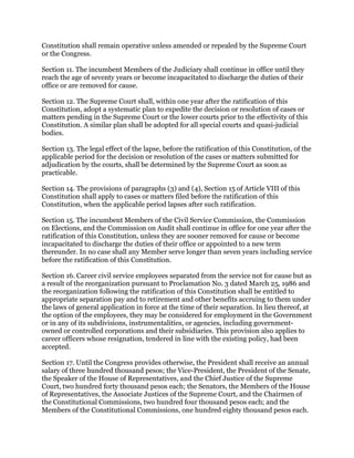 Constitution shall remain operative unless amended or repealed by the Supreme Court
or the Congress.
Section 11. The incumbent Members of the Judiciary shall continue in office until they
reach the age of seventy years or become incapacitated to discharge the duties of their
office or are removed for cause.
Section 12. The Supreme Court shall, within one year after the ratification of this
Constitution, adopt a systematic plan to expedite the decision or resolution of cases or
matters pending in the Supreme Court or the lower courts prior to the effectivity of this
Constitution. A similar plan shall be adopted for all special courts and quasi-judicial
bodies.
Section 13. The legal effect of the lapse, before the ratification of this Constitution, of the
applicable period for the decision or resolution of the cases or matters submitted for
adjudication by the courts, shall be determined by the Supreme Court as soon as
practicable.
Section 14. The provisions of paragraphs (3) and (4), Section 15 of Article VIII of this
Constitution shall apply to cases or matters filed before the ratification of this
Constitution, when the applicable period lapses after such ratification.
Section 15. The incumbent Members of the Civil Service Commission, the Commission
on Elections, and the Commission on Audit shall continue in office for one year after the
ratification of this Constitution, unless they are sooner removed for cause or become
incapacitated to discharge the duties of their office or appointed to a new term
thereunder. In no case shall any Member serve longer than seven years including service
before the ratification of this Constitution.
Section 16. Career civil service employees separated from the service not for cause but as
a result of the reorganization pursuant to Proclamation No. 3 dated March 25, 1986 and
the reorganization following the ratification of this Constitution shall be entitled to
appropriate separation pay and to retirement and other benefits accruing to them under
the laws of general application in force at the time of their separation. In lieu thereof, at
the option of the employees, they may be considered for employment in the Government
or in any of its subdivisions, instrumentalities, or agencies, including government-
owned or controlled corporations and their subsidiaries. This provision also applies to
career officers whose resignation, tendered in line with the existing policy, had been
accepted.
Section 17. Until the Congress provides otherwise, the President shall receive an annual
salary of three hundred thousand pesos; the Vice-President, the President of the Senate,
the Speaker of the House of Representatives, and the Chief Justice of the Supreme
Court, two hundred forty thousand pesos each; the Senators, the Members of the House
of Representatives, the Associate Justices of the Supreme Court, and the Chairmen of
the Constitutional Commissions, two hundred four thousand pesos each; and the
Members of the Constitutional Commissions, one hundred eighty thousand pesos each.
 
