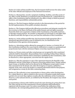 Section 18. At the earliest possible time, the Government shall increase the salary scales
of the other officials and employees of the National Government.
Section 19. All properties, records, equipment, buildings, facilities, and other assets of
any office or body abolished or reorganized under Proclamation No. 3 dated March 25,
1986 or this Constitution shall be transferred to the office or body to which its powers,
functions, and responsibilities substantially pertain.
Section 20. The first Congress shall give priority to the determination of the period for
the full implementation of free public secondary education.
Section 21. The Congress shall provide efficacious procedures and adequate remedies for
the reversion to the State of all lands of the public domain and real rights connected
therewith which were acquired in violation of the Constitution or the public land laws,
or through corrupt practices. No transfer or disposition of such lands or real rights shall
be allowed until after the lapse of one year from the ratification of this Constitution.
Section 22. At the earliest possible time, the Government shall expropriate idle or
abandoned agricultural lands as may be defined by law, for distribution to the
beneficiaries of the agrarian reform program.
Section 23. Advertising entities affected by paragraph (2), Section 11 of Article XV1 of
this Constitution shall have five years from its ratification to comply on a graduated and
proportionate basis with the minimum Filipino ownership requirement therein.
Section 24. Private armies and other armed groups not recognized by duly constituted
authority shall be dismantled. All paramilitary forces including Civilian Home Defense
Forces not consistent with the citizen armed force established in this Constitution, shall
be dissolved or, where appropriate, converted into the regular force.
Section 25. After the expiration in 1991 of the Agreement between the Republic of the
Philippines and the United States of America concerning military bases, foreign military
bases, troops, or facilities shall not be allowed in the Philippines except under a treaty
duly concurred in by the Senate and, when the Congress so requires, ratified by a
majority of the votes cast by the people in a national referendum held for that purpose,
and recognized as a treaty by the other contracting State.
Section 26. The authority to issue sequestration or freeze orders under Proclamation
No. 3 dated March 25, 1986 in relation to the recovery of ill-gotten wealth shall remain
operative for not more than eighteen months after the ratification of this Constitution.
However, in the national interest, as certified by the President, the Congress may extend
such period.
A sequestration or freeze order shall be issued only upon showing of a prima facie case.
The order and the list of the sequestered or frozen properties shall forthwith be
registered with the proper court. For orders issued before the ratification of this
Constitution, the corresponding judicial action or proceeding shall be filed within six
 