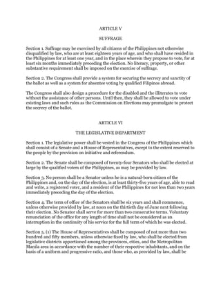 ARTICLE V
SUFFRAGE
Section 1. Suffrage may be exercised by all citizens of the Philippines not otherwise
disqualified by law, who are at least eighteen years of age, and who shall have resided in
the Philippines for at least one year, and in the place wherein they propose to vote, for at
least six months immediately preceding the election. No literacy, property, or other
substantive requirement shall be imposed on the exercise of suffrage.
Section 2. The Congress shall provide a system for securing the secrecy and sanctity of
the ballot as well as a system for absentee voting by qualified Filipinos abroad.
The Congress shall also design a procedure for the disabled and the illiterates to vote
without the assistance of other persons. Until then, they shall be allowed to vote under
existing laws and such rules as the Commission on Elections may promulgate to protect
the secrecy of the ballot.
ARTICLE VI
THE LEGISLATIVE DEPARTMENT
Section 1. The legislative power shall be vested in the Congress of the Philippines which
shall consist of a Senate and a House of Representatives, except to the extent reserved to
the people by the provision on initiative and referendum.
Section 2. The Senate shall be composed of twenty-four Senators who shall be elected at
large by the qualified voters of the Philippines, as may be provided by law.
Section 3. No person shall be a Senator unless he is a natural-born citizen of the
Philippines and, on the day of the election, is at least thirty-five years of age, able to read
and write, a registered voter, and a resident of the Philippines for not less than two years
immediately preceding the day of the election.
Section 4. The term of office of the Senators shall be six years and shall commence,
unless otherwise provided by law, at noon on the thirtieth day of June next following
their election. No Senator shall serve for more than two consecutive terms. Voluntary
renunciation of the office for any length of time shall not be considered as an
interruption in the continuity of his service for the full term of which he was elected.
Section 5. (1) The House of Representatives shall be composed of not more than two
hundred and fifty members, unless otherwise fixed by law, who shall be elected from
legislative districts apportioned among the provinces, cities, and the Metropolitan
Manila area in accordance with the number of their respective inhabitants, and on the
basis of a uniform and progressive ratio, and those who, as provided by law, shall be
 