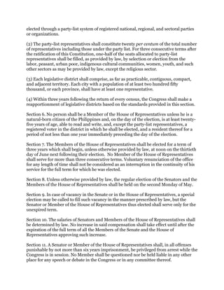 elected through a party-list system of registered national, regional, and sectoral parties
or organizations.
(2) The party-list representatives shall constitute twenty per centum of the total number
of representatives including those under the party list. For three consecutive terms after
the ratification of this Constitution, one-half of the seats allocated to party-list
representatives shall be filled, as provided by law, by selection or election from the
labor, peasant, urban poor, indigenous cultural communities, women, youth, and such
other sectors as may be provided by law, except the religious sector.
(3) Each legislative district shall comprise, as far as practicable, contiguous, compact,
and adjacent territory. Each city with a population of at least two hundred fifty
thousand, or each province, shall have at least one representative.
(4) Within three years following the return of every census, the Congress shall make a
reapportionment of legislative districts based on the standards provided in this section.
Section 6. No person shall be a Member of the House of Representatives unless he is a
natural-born citizen of the Philippines and, on the day of the election, is at least twenty-
five years of age, able to read and write, and, except the party-list representatives, a
registered voter in the district in which he shall be elected, and a resident thereof for a
period of not less than one year immediately preceding the day of the election.
Section 7. The Members of the House of Representatives shall be elected for a term of
three years which shall begin, unless otherwise provided by law, at noon on the thirtieth
day of June next following their election. No Member of the House of Representatives
shall serve for more than three consecutive terms. Voluntary renunciation of the office
for any length of time shall not be considered as an interruption in the continuity of his
service for the full term for which he was elected.
Section 8. Unless otherwise provided by law, the regular election of the Senators and the
Members of the House of Representatives shall be held on the second Monday of May.
Section 9. In case of vacancy in the Senate or in the House of Representatives, a special
election may be called to fill such vacancy in the manner prescribed by law, but the
Senator or Member of the House of Representatives thus elected shall serve only for the
unexpired term.
Section 10. The salaries of Senators and Members of the House of Representatives shall
be determined by law. No increase in said compensation shall take effect until after the
expiration of the full term of all the Members of the Senate and the House of
Representatives approving such increase.
Section 11. A Senator or Member of the House of Representatives shall, in all offenses
punishable by not more than six years imprisonment, be privileged from arrest while the
Congress is in session. No Member shall be questioned nor be held liable in any other
place for any speech or debate in the Congress or in any committee thereof.
 