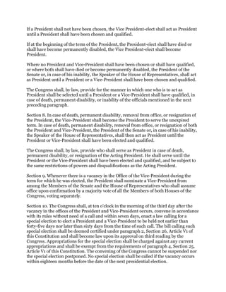 If a President shall not have been chosen, the Vice President-elect shall act as President
until a President shall have been chosen and qualified.
If at the beginning of the term of the President, the President-elect shall have died or
shall have become permanently disabled, the Vice President-elect shall become
President.
Where no President and Vice-President shall have been chosen or shall have qualified,
or where both shall have died or become permanently disabled, the President of the
Senate or, in case of his inability, the Speaker of the House of Representatives, shall act
as President until a President or a Vice-President shall have been chosen and qualified.
The Congress shall, by law, provide for the manner in which one who is to act as
President shall be selected until a President or a Vice-President shall have qualified, in
case of death, permanent disability, or inability of the officials mentioned in the next
preceding paragraph.
Section 8. In case of death, permanent disability, removal from office, or resignation of
the President, the Vice-President shall become the President to serve the unexpired
term. In case of death, permanent disability, removal from office, or resignation of both
the President and Vice-President, the President of the Senate or, in case of his inability,
the Speaker of the House of Representatives, shall then act as President until the
President or Vice-President shall have been elected and qualified.
The Congress shall, by law, provide who shall serve as President in case of death,
permanent disability, or resignation of the Acting President. He shall serve until the
President or the Vice-President shall have been elected and qualified, and be subject to
the same restrictions of powers and disqualifications as the Acting President.
Section 9. Whenever there is a vacancy in the Office of the Vice-President during the
term for which he was elected, the President shall nominate a Vice-President from
among the Members of the Senate and the House of Representatives who shall assume
office upon confirmation by a majority vote of all the Members of both Houses of the
Congress, voting separately.
Section 10. The Congress shall, at ten o'clock in the morning of the third day after the
vacancy in the offices of the President and Vice-President occurs, convene in accordance
with its rules without need of a call and within seven days, enact a law calling for a
special election to elect a President and a Vice-President to be held not earlier than
forty-five days nor later than sixty days from the time of such call. The bill calling such
special election shall be deemed certified under paragraph 2, Section 26, Article V1 of
this Constitution and shall become law upon its approval on third reading by the
Congress. Appropriations for the special election shall be charged against any current
appropriations and shall be exempt from the requirements of paragraph 4, Section 25,
Article V1 of this Constitution. The convening of the Congress cannot be suspended nor
the special election postponed. No special election shall be called if the vacancy occurs
within eighteen months before the date of the next presidential election.
 