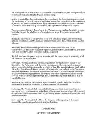 the privilege of the writ of habeas corpus or the extension thereof, and must promulgate
its decision thereon within thirty days from its filing.
A state of martial law does not suspend the operation of the Constitution, nor supplant
the functioning of the civil courts or legislative assemblies, nor authorize the conferment
of jurisdiction on military courts and agencies over civilians where civil courts are able
to function, nor automatically suspend the privilege of the writ of habeas corpus.
The suspension of the privilege of the writ of habeas corpus shall apply only to persons
judicially charged for rebellion or offenses inherent in, or directly connected with,
invasion.
During the suspension of the privilege of the writ of habeas corpus, any person thus
arrested or detained shall be judicially charged within three days, otherwise he shall be
released.
Section 19. Except in cases of impeachment, or as otherwise provided in this
Constitution, the President may grant reprieves, commutations, and pardons, and remit
fines and forfeitures, after conviction by final judgment.
He shall also have the power to grant amnesty with the concurrence of a majority of all
the Members of the Congress.
Section 20. The President may contract or guarantee foreign loans on behalf of the
Republic of the Philippines with the prior concurrence of the Monetary Board, and
subject to such limitations as may be provided by law. The Monetary Board shall, within
thirty days from the end of every quarter of the calendar year, submit to the Congress a
complete report of its decision on applications for loans to be contracted or guaranteed
by the Government or government-owned and controlled corporations which would
have the effect of increasing the foreign debt, and containing other matters as may be
provided by law.
Section 21. No treaty or international agreement shall be valid and effective unless
concurred in by at least two-thirds of all the Members of the Senate.
Section 22. The President shall submit to the Congress, within thirty days from the
opening of every regular session as the basis of the general appropriations bill, a budget
of expenditures and sources of financing, including receipts from existing and proposed
revenue measures.
Section 23. The President shall address the Congress at the opening of its regular
session. He may also appear before it at any other time.
ARTICLE VIII
JUDICIAL DEPARTMENT
 