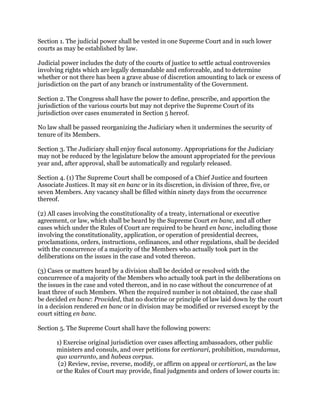 Section 1. The judicial power shall be vested in one Supreme Court and in such lower
courts as may be established by law.
Judicial power includes the duty of the courts of justice to settle actual controversies
involving rights which are legally demandable and enforceable, and to determine
whether or not there has been a grave abuse of discretion amounting to lack or excess of
jurisdiction on the part of any branch or instrumentality of the Government.
Section 2. The Congress shall have the power to define, prescribe, and apportion the
jurisdiction of the various courts but may not deprive the Supreme Court of its
jurisdiction over cases enumerated in Section 5 hereof.
No law shall be passed reorganizing the Judiciary when it undermines the security of
tenure of its Members.
Section 3. The Judiciary shall enjoy fiscal autonomy. Appropriations for the Judiciary
may not be reduced by the legislature below the amount appropriated for the previous
year and, after approval, shall be automatically and regularly released.
Section 4. (1) The Supreme Court shall be composed of a Chief Justice and fourteen
Associate Justices. It may sit en banc or in its discretion, in division of three, five, or
seven Members. Any vacancy shall be filled within ninety days from the occurrence
thereof.
(2) All cases involving the constitutionality of a treaty, international or executive
agreement, or law, which shall be heard by the Supreme Court en banc, and all other
cases which under the Rules of Court are required to be heard en banc, including those
involving the constitutionality, application, or operation of presidential decrees,
proclamations, orders, instructions, ordinances, and other regulations, shall be decided
with the concurrence of a majority of the Members who actually took part in the
deliberations on the issues in the case and voted thereon.
(3) Cases or matters heard by a division shall be decided or resolved with the
concurrence of a majority of the Members who actually took part in the deliberations on
the issues in the case and voted thereon, and in no case without the concurrence of at
least three of such Members. When the required number is not obtained, the case shall
be decided en banc: Provided, that no doctrine or principle of law laid down by the court
in a decision rendered en banc or in division may be modified or reversed except by the
court sitting en banc.
Section 5. The Supreme Court shall have the following powers:
1) Exercise original jurisdiction over cases affecting ambassadors, other public
ministers and consuls, and over petitions for certiorari, prohibition, mandamus,
quo warranto, and habeas corpus.
(2) Review, revise, reverse, modify, or affirm on appeal or certiorari, as the law
or the Rules of Court may provide, final judgments and orders of lower courts in:
 
