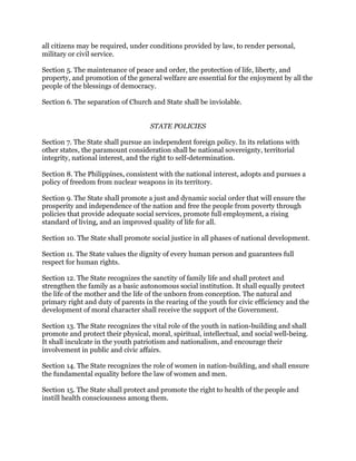 all citizens may be required, under conditions provided by law, to render personal,
military or civil service.
Section 5. The maintenance of peace and order, the protection of life, liberty, and
property, and promotion of the general welfare are essential for the enjoyment by all the
people of the blessings of democracy.
Section 6. The separation of Church and State shall be inviolable.
STATE POLICIES
Section 7. The State shall pursue an independent foreign policy. In its relations with
other states, the paramount consideration shall be national sovereignty, territorial
integrity, national interest, and the right to self-determination.
Section 8. The Philippines, consistent with the national interest, adopts and pursues a
policy of freedom from nuclear weapons in its territory.
Section 9. The State shall promote a just and dynamic social order that will ensure the
prosperity and independence of the nation and free the people from poverty through
policies that provide adequate social services, promote full employment, a rising
standard of living, and an improved quality of life for all.
Section 10. The State shall promote social justice in all phases of national development.
Section 11. The State values the dignity of every human person and guarantees full
respect for human rights.
Section 12. The State recognizes the sanctity of family life and shall protect and
strengthen the family as a basic autonomous social institution. It shall equally protect
the life of the mother and the life of the unborn from conception. The natural and
primary right and duty of parents in the rearing of the youth for civic efficiency and the
development of moral character shall receive the support of the Government.
Section 13. The State recognizes the vital role of the youth in nation-building and shall
promote and protect their physical, moral, spiritual, intellectual, and social well-being.
It shall inculcate in the youth patriotism and nationalism, and encourage their
involvement in public and civic affairs.
Section 14. The State recognizes the role of women in nation-building, and shall ensure
the fundamental equality before the law of women and men.
Section 15. The State shall protect and promote the right to health of the people and
instill health consciousness among them.
 