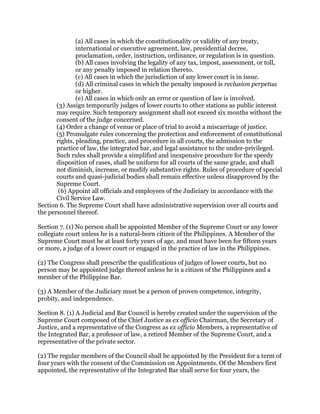 (a) All cases in which the constitutionality or validity of any treaty,
international or executive agreement, law, presidential decree,
proclamation, order, instruction, ordinance, or regulation is in question.
(b) All cases involving the legality of any tax, impost, assessment, or toll,
or any penalty imposed in relation thereto.
(c) All cases in which the jurisdiction of any lower court is in issue.
(d) All criminal cases in which the penalty imposed is reclusion perpetua
or higher.
(e) All cases in which only an error or question of law is involved.
(3) Assign temporarily judges of lower courts to other stations as public interest
may require. Such temporary assignment shall not exceed six months without the
consent of the judge concerned.
(4) Order a change of venue or place of trial to avoid a miscarriage of justice.
(5) Promulgate rules concerning the protection and enforcement of constitutional
rights, pleading, practice, and procedure in all courts, the admission to the
practice of law, the integrated bar, and legal assistance to the under-privileged.
Such rules shall provide a simplified and inexpensive procedure for the speedy
disposition of cases, shall be uniform for all courts of the same grade, and shall
not diminish, increase, or modify substantive rights. Rules of procedure of special
courts and quasi-judicial bodies shall remain effective unless disapproved by the
Supreme Court.
(6) Appoint all officials and employees of the Judiciary in accordance with the
Civil Service Law.
Section 6. The Supreme Court shall have administrative supervision over all courts and
the personnel thereof.
Section 7. (1) No person shall be appointed Member of the Supreme Court or any lower
collegiate court unless he is a natural-born citizen of the Philippines. A Member of the
Supreme Court must be at least forty years of age, and must have been for fifteen years
or more, a judge of a lower court or engaged in the practice of law in the Philippines.
(2) The Congress shall prescribe the qualifications of judges of lower courts, but no
person may be appointed judge thereof unless he is a citizen of the Philippines and a
member of the Philippine Bar.
(3) A Member of the Judiciary must be a person of proven competence, integrity,
probity, and independence.
Section 8. (1) A Judicial and Bar Council is hereby created under the supervision of the
Supreme Court composed of the Chief Justice as ex officio Chairman, the Secretary of
Justice, and a representative of the Congress as ex officio Members, a representative of
the Integrated Bar, a professor of law, a retired Member of the Supreme Court, and a
representative of the private sector.
(2) The regular members of the Council shall be appointed by the President for a term of
four years with the consent of the Commission on Appointments. Of the Members first
appointed, the representative of the Integrated Bar shall serve for four years, the
 