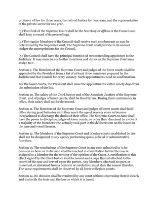 professor of law for three years, the retired Justice for two years, and the representative
of the private sector for one year.
(3) The Clerk of the Supreme Court shall be the Secretary ex officio of the Council and
shall keep a record of its proceedings.
(4) The regular Members of the Council shall receive such emoluments as may be
determined by the Supreme Court. The Supreme Court shall provide in its annual
budget the appropriations for the Council.
(5) The Council shall have the principal function of recommending appointees to the
Judiciary. It may exercise such other functions and duties as the Supreme Court may
assign to it.
Section 9. The Members of the Supreme Court and judges of the lower courts shall be
appointed by the President from a list of at least three nominees prepared by the
Judicial and Bar Council for every vacancy. Such appointments need no confirmation.
For the lower courts, the President shall issue the appointments within ninety days from
the submission of the list.
Section 10. The salary of the Chief Justice and of the Associate Justices of the Supreme
Court, and of judges of lower courts, shall be fixed by law. During their continuance in
office, their salary shall not be decreased.
Section 11. The Members of the Supreme Court and judges of lower courts shall hold
office during good behavior until they reach the age of seventy years or become
incapacitated to discharge the duties of their office. The Supreme Court en banc shall
have the power to discipline judges of lower courts, or order their dismissal by a vote of
a majority of the Members who actually took part in the deliberations on the issues in
the case and voted thereon.
Section 12. The Members of the Supreme Court and of other courts established by law
shall not be designated to any agency performing quasi-judicial or administrative
functions.
Section 13. The conclusions of the Supreme Court in any case submitted to it for
decision en banc or in division shall be reached in consultation before the case is
assigned to a Member for the writing of the opinion of the Court. A certification to this
effect signed by the Chief Justice shall be issued and a copy thereof attached to the
record of the case and served upon the parties. Any Members who took no part, or
dissented, or abstained from a decision or resolution, must state the reason therefor.
The same requirements shall be observed by all lower collegiate courts.
Section 14. No decision shall be rendered by any court without expressing therein clearly
and distinctly the facts and the law on which it is based.
 