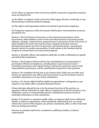 (3) No officer or employee of the civil service shall be removed or suspended except for
cause provided by law.
(4) No officer or employee in the civil service shall engage, directly or indirectly, in any
electioneering or partisan political campaign.
(5) The right to self-organization shall not be denied to government employees.
(6) Temporary employees of the Government shall be given such protection as may be
provided by law.
Section 3. The Civil Service Commission, as the central personnel agency of the
Government, shall establish a career service and adopt measures to promote morale,
efficiency, integrity, responsiveness, progressiveness, and courtesy in the civil service. It
shall strengthen the merit and rewards system, integrate all human resources
development programs for all levels and ranks, and institutionalize a management
climate conducive to public accountability. It shall submit to the President and the
Congress an annual report on its personnel programs.
Section 4. All public officers and employees shall take an oath or affirmation to uphold
and defend this Constitution.
Section 5. The Congress shall provide for the standardization of compensation of
government officials and employees, including those in government-owned or
controlled corporations with original charters, taking into account the nature of the
responsibilities pertaining to, and the qualifications required for, their positions.
Section 6. No candidate who has lost in any election shall, within one year after such
election, be appointed to any office in the Government or any Government-owned or
controlled corporations or in any of their subsidiaries.
Section 7. No elective official shall be eligible for appointment or designation in any
capacity to any public office or position during his tenure.
Unless otherwise allowed by law or by the primary functions of his position, no
appointive official shall hold any other office or employment in the Government or any
subdivision, agency or instrumentality thereof, including Government-owned or
controlled corporations or their subsidiaries.
Section 8. No elective or appointive public officer or employee shall receive additional,
double, or indirect compensation, unless specifically authorized by law, nor accept
without the consent of the Congress, any present, emolument, office, or title of any kind
from any foreign government.
Pensions or gratuities shall not be considered as additional, double, or indirect
compensation.
 