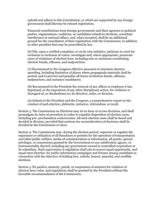 uphold and adhere to this Constitution, or which are supported by any foreign
government shall likewise be refused registration.
Financial contributions from foreign governments and their agencies to political
parties, organizations, coalitions, or candidates related to elections, constitute
interference in national affairs, and, when accepted, shall be an additional
ground for the cancellation of their registration with the Commission, in addition
to other penalties that may be prescribed by law.
(6) File, upon a verified complaint, or on its own initiative, petitions in court for
inclusion or exclusion of voters; investigate and, where appropriate, prosecute
cases of violations of election laws, including acts or omissions constituting
election frauds, offenses, and malpractices.
(7) Recommend to the Congress effective measures to minimize election
spending, including limitation of places where propaganda materials shall be
posted, and to prevent and penalize all forms of election frauds, offenses,
malpractices, and nuisance candidacies.
(8) Recommend to the President the removal of any officer or employee it has
deputized, or the imposition of any other disciplinary action, for violation or
disregard of, or disobedience to, its directive, order, or decision.
(9) Submit to the President and the Congress, a comprehensive report on the
conduct of each election, plebiscite, initiative, referendum, or recall.
Section 3. The Commission on Elections may sit en banc or in two divisions, and shall
promulgate its rules of procedure in order to expedite disposition of election cases,
including pre- proclamation controversies. All such election cases shall be heard and
decided in division, provided that motions for reconsideration of decisions shall be
decided by the Commission en banc.
Section 4. The Commission may, during the election period, supervise or regulate the
enjoyment or utilization of all franchises or permits for the operation of transportation
and other public utilities, media of communication or information, all grants, special
privileges, or concessions granted by the Government or any subdivision, agency, or
instrumentality thereof, including any government-owned or controlled corporation or
its subsidiary. Such supervision or regulation shall aim to ensure equal opportunity, and
equal rates therefor, for public information campaigns and forums among candidates in
connection with the objective of holding free, orderly, honest, peaceful, and credible
elections.
Section 5. No pardon, amnesty, parole, or suspension of sentence for violation of
election laws, rules, and regulations shall be granted by the President without the
favorable recommendation of the Commission.
 