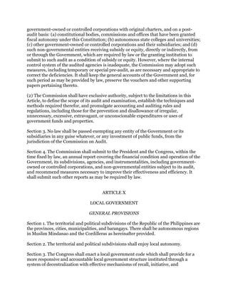 government-owned or controlled corporations with original charters, and on a post-
audit basis: (a) constitutional bodies, commissions and offices that have been granted
fiscal autonomy under this Constitution; (b) autonomous state colleges and universities;
(c) other government-owned or controlled corporations and their subsidiaries; and (d)
such non-governmental entities receiving subsidy or equity, directly or indirectly, from
or through the Government, which are required by law or the granting institution to
submit to such audit as a condition of subsidy or equity. However, where the internal
control system of the audited agencies is inadequate, the Commission may adopt such
measures, including temporary or special pre-audit, as are necessary and appropriate to
correct the deficiencies. It shall keep the general accounts of the Government and, for
such period as may be provided by law, preserve the vouchers and other supporting
papers pertaining thereto.
(2) The Commission shall have exclusive authority, subject to the limitations in this
Article, to define the scope of its audit and examination, establish the techniques and
methods required therefor, and promulgate accounting and auditing rules and
regulations, including those for the prevention and disallowance of irregular,
unnecessary, excessive, extravagant, or unconscionable expenditures or uses of
government funds and properties.
Section 3. No law shall be passed exempting any entity of the Government or its
subsidiaries in any guise whatever, or any investment of public funds, from the
jurisdiction of the Commission on Audit.
Section 4. The Commission shall submit to the President and the Congress, within the
time fixed by law, an annual report covering the financial condition and operation of the
Government, its subdivisions, agencies, and instrumentalities, including government-
owned or controlled corporations, and non-governmental entities subject to its audit,
and recommend measures necessary to improve their effectiveness and efficiency. It
shall submit such other reports as may be required by law.
ARTICLE X
LOCAL GOVERNMENT
GENERAL PROVISIONS
Section 1. The territorial and political subdivisions of the Republic of the Philippines are
the provinces, cities, municipalities, and barangays. There shall be autonomous regions
in Muslim Mindanao and the Cordilleras as hereinafter provided.
Section 2. The territorial and political subdivisions shall enjoy local autonomy.
Section 3. The Congress shall enact a local government code which shall provide for a
more responsive and accountable local government structure instituted through a
system of decentralization with effective mechanisms of recall, initiative, and
 