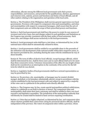 referendum, allocate among the different local government units their powers,
responsibilities, and resources, and provide for the qualifications, election, appointment
and removal, term, salaries, powers and functions and duties of local officials, and all
other matters relating to the organization and operation of the local units.
Section 4. The President of the Philippines shall exercise general supervision over local
governments. Provinces with respect to component cities and municipalities, and cities
and municipalities with respect to component barangays, shall ensure that the acts of
their component units are within the scope of their prescribed powers and functions.
Section 5. Each local government unit shall have the power to create its own sources of
revenues and to levy taxes, fees and charges subject to such guidelines and limitations as
the Congress may provide, consistent with the basic policy of local autonomy. Such
taxes, fees, and charges shall accrue exclusively to the local governments.
Section 6. Local government units shall have a just share, as determined by law, in the
national taxes which shall be automatically released to them.
Section 7. Local governments shall be entitled to an equitable share in the proceeds of
the utilization and development of the national wealth within their respective areas, in
the manner provided by law, including sharing the same with the inhabitants by way of
direct benefits.
Section 8. The term of office of elective local officials, except barangay officials, which
shall be determined by law, shall be three years and no such official shall serve for more
than three consecutive terms. Voluntary renunciation of the office for any length of time
shall not be considered as an interruption in the continuity of his service for the full
term for which he was elected.
Section 9. Legislative bodies of local governments shall have sectoral representation as
may be prescribed by law.
Section 10. No province, city, municipality, or barangay may be created, divided,
merged, abolished, or its boundary substantially altered, except in accordance with the
criteria established in the local government code and subject to approval by a majority
of the votes cast in a plebiscite in the political units directly affected.
Section 11. The Congress may, by law, create special metropolitan political subdivisions,
subject to a plebiscite as set forth in Section 10 hereof. The component cities and
municipalities shall retain their basic autonomy and shall be entitled to their own local
executive and legislative assemblies. The jurisdiction of the metropolitan authority that
will thereby be created shall be limited to basic services requiring coordination.
Section 12. Cities that are highly urbanized, as determined by law, and component cities
whose charters prohibit their voters from voting for provincial elective officials, shall be
independent of the province. The voters of component cities within a province, whose
 