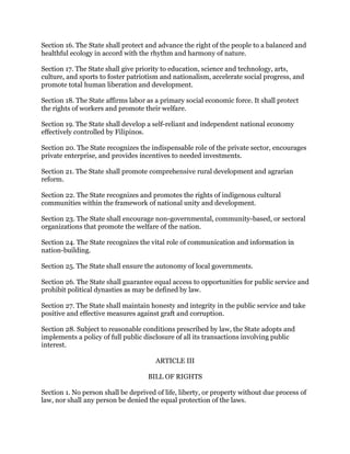 Section 16. The State shall protect and advance the right of the people to a balanced and
healthful ecology in accord with the rhythm and harmony of nature.
Section 17. The State shall give priority to education, science and technology, arts,
culture, and sports to foster patriotism and nationalism, accelerate social progress, and
promote total human liberation and development.
Section 18. The State affirms labor as a primary social economic force. It shall protect
the rights of workers and promote their welfare.
Section 19. The State shall develop a self-reliant and independent national economy
effectively controlled by Filipinos.
Section 20. The State recognizes the indispensable role of the private sector, encourages
private enterprise, and provides incentives to needed investments.
Section 21. The State shall promote comprehensive rural development and agrarian
reform.
Section 22. The State recognizes and promotes the rights of indigenous cultural
communities within the framework of national unity and development.
Section 23. The State shall encourage non-governmental, community-based, or sectoral
organizations that promote the welfare of the nation.
Section 24. The State recognizes the vital role of communication and information in
nation-building.
Section 25. The State shall ensure the autonomy of local governments.
Section 26. The State shall guarantee equal access to opportunities for public service and
prohibit political dynasties as may be defined by law.
Section 27. The State shall maintain honesty and integrity in the public service and take
positive and effective measures against graft and corruption.
Section 28. Subject to reasonable conditions prescribed by law, the State adopts and
implements a policy of full public disclosure of all its transactions involving public
interest.
ARTICLE III
BILL OF RIGHTS
Section 1. No person shall be deprived of life, liberty, or property without due process of
law, nor shall any person be denied the equal protection of the laws.
 