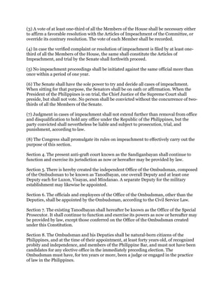 (3) A vote of at least one-third of all the Members of the House shall be necessary either
to affirm a favorable resolution with the Articles of Impeachment of the Committee, or
override its contrary resolution. The vote of each Member shall be recorded.
(4) In case the verified complaint or resolution of impeachment is filed by at least one-
third of all the Members of the House, the same shall constitute the Articles of
Impeachment, and trial by the Senate shall forthwith proceed.
(5) No impeachment proceedings shall be initiated against the same official more than
once within a period of one year.
(6) The Senate shall have the sole power to try and decide all cases of impeachment.
When sitting for that purpose, the Senators shall be on oath or affirmation. When the
President of the Philippines is on trial, the Chief Justice of the Supreme Court shall
preside, but shall not vote. No person shall be convicted without the concurrence of two-
thirds of all the Members of the Senate.
(7) Judgment in cases of impeachment shall not extend further than removal from office
and disqualification to hold any office under the Republic of the Philippines, but the
party convicted shall nevertheless be liable and subject to prosecution, trial, and
punishment, according to law.
(8) The Congress shall promulgate its rules on impeachment to effectively carry out the
purpose of this section.
Section 4. The present anti-graft court known as the Sandiganbayan shall continue to
function and exercise its jurisdiction as now or hereafter may be provided by law.
Section 5. There is hereby created the independent Office of the Ombudsman, composed
of the Ombudsman to be known as Tanodbayan, one overall Deputy and at least one
Deputy each for Luzon, Visayas, and Mindanao. A separate Deputy for the military
establishment may likewise be appointed.
Section 6. The officials and employees of the Office of the Ombudsman, other than the
Deputies, shall be appointed by the Ombudsman, according to the Civil Service Law.
Section 7. The existing Tanodbayan shall hereafter be known as the Office of the Special
Prosecutor. It shall continue to function and exercise its powers as now or hereafter may
be provided by law, except those conferred on the Office of the Ombudsman created
under this Constitution.
Section 8. The Ombudsman and his Deputies shall be natural-born citizens of the
Philippines, and at the time of their appointment, at least forty years old, of recognized
probity and independence, and members of the Philippine Bar, and must not have been
candidates for any elective office in the immediately preceding election. The
Ombudsman must have, for ten years or more, been a judge or engaged in the practice
of law in the Philippines.
 