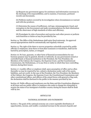 (5) Request any government agency for assistance and information necessary in
the discharge of its responsibilities, and to examine, if necessary, pertinent
records and documents.
(6) Publicize matters covered by its investigation when circumstances so warrant
and with due prudence.
(7) Determine the causes of inefficiency, red tape, mismanagement, fraud, and
corruption in the Government and make recommendations for their elimination
and the observance of high standards of ethics and efficiency.
(8) Promulgate its rules of procedure and exercise such other powers or perform
such functions or duties as may be provided by law.
Section 14. The Office of the Ombudsman shall enjoy fiscal autonomy. Its approved
annual appropriations shall be automatically and regularly released.
Section 15. The right of the State to recover properties unlawfully acquired by public
officials or employees, from them or from their nominees or transferees, shall not be
barred by prescription, laches, or estoppel.
Section 16. No loan, guaranty, or other form of financial accommodation for any
business purpose may be granted, directly or indirectly, by any government-owned or
controlled bank or financial institution to the President, the Vice-President, the
Members of the Cabinet, the Congress, the Supreme Court, and the Constitutional
Commissions, the Ombudsman, or to any firm or entity in which they have controlling
interest, during their tenure.
Section 17. A public officer or employee shall, upon assumption of office and as often
thereafter as may be required by law, submit a declaration under oath of his assets,
liabilities, and net worth. In the case of the President, the Vice-President, the Members
of the Cabinet, the Congress, the Supreme Court, the Constitutional Commissions and
other constitutional offices, and officers of the armed forces with general or flag rank,
the declaration shall be disclosed to the public in the manner provided by law.
Section 18. Public officers and employees owe the State and this Constitution allegiance
at all times and any public officer or employee who seeks to change his citizenship or
acquire the status of an immigrant of another country during his tenure shall be dealt
with by law.
ARTICLE XII
NATIONAL ECONOMY AND PATRIMONY
Section 1. The goals of the national economy are a more equitable distribution of
opportunities, income, and wealth; a sustained increase in the amount of goods and
 
