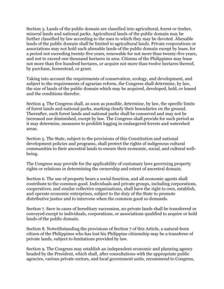 Section 3. Lands of the public domain are classified into agricultural, forest or timber,
mineral lands and national parks. Agricultural lands of the public domain may be
further classified by law according to the uses to which they may be devoted. Alienable
lands of the public domain shall be limited to agricultural lands. Private corporations or
associations may not hold such alienable lands of the public domain except by lease, for
a period not exceeding twenty-five years, renewable for not more than twenty-five years,
and not to exceed one thousand hectares in area. Citizens of the Philippines may lease
not more than five hundred hectares, or acquire not more than twelve hectares thereof,
by purchase, homestead, or grant.
Taking into account the requirements of conservation, ecology, and development, and
subject to the requirements of agrarian reform, the Congress shall determine, by law,
the size of lands of the public domain which may be acquired, developed, held, or leased
and the conditions therefor.
Section 4. The Congress shall, as soon as possible, determine, by law, the specific limits
of forest lands and national parks, marking clearly their boundaries on the ground.
Thereafter, such forest lands and national parks shall be conserved and may not be
increased nor diminished, except by law. The Congress shall provide for such period as
it may determine, measures to prohibit logging in endangered forests and watershed
areas.
Section 5. The State, subject to the provisions of this Constitution and national
development policies and programs, shall protect the rights of indigenous cultural
communities to their ancestral lands to ensure their economic, social, and cultural well-
being.
The Congress may provide for the applicability of customary laws governing property
rights or relations in determining the ownership and extent of ancestral domain.
Section 6. The use of property bears a social function, and all economic agents shall
contribute to the common good. Individuals and private groups, including corporations,
cooperatives, and similar collective organizations, shall have the right to own, establish,
and operate economic enterprises, subject to the duty of the State to promote
distributive justice and to intervene when the common good so demands.
Section 7. Save in cases of hereditary succession, no private lands shall be transferred or
conveyed except to individuals, corporations, or associations qualified to acquire or hold
lands of the public domain.
Section 8. Notwithstanding the provisions of Section 7 of this Article, a natural-born
citizen of the Philippines who has lost his Philippine citizenship may be a transferee of
private lands, subject to limitations provided by law.
Section 9. The Congress may establish an independent economic and planning agency
headed by the President, which shall, after consultations with the appropriate public
agencies, various private sectors, and local government units, recommend to Congress,
 