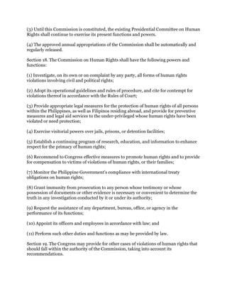 (3) Until this Commission is constituted, the existing Presidential Committee on Human
Rights shall continue to exercise its present functions and powers.
(4) The approved annual appropriations of the Commission shall be automatically and
regularly released.
Section 18. The Commission on Human Rights shall have the following powers and
functions:
(1) Investigate, on its own or on complaint by any party, all forms of human rights
violations involving civil and political rights;
(2) Adopt its operational guidelines and rules of procedure, and cite for contempt for
violations thereof in accordance with the Rules of Court;
(3) Provide appropriate legal measures for the protection of human rights of all persons
within the Philippines, as well as Filipinos residing abroad, and provide for preventive
measures and legal aid services to the under-privileged whose human rights have been
violated or need protection;
(4) Exercise visitorial powers over jails, prisons, or detention facilities;
(5) Establish a continuing program of research, education, and information to enhance
respect for the primacy of human rights;
(6) Recommend to Congress effective measures to promote human rights and to provide
for compensation to victims of violations of human rights, or their families;
(7) Monitor the Philippine Government's compliance with international treaty
obligations on human rights;
(8) Grant immunity from prosecution to any person whose testimony or whose
possession of documents or other evidence is necessary or convenient to determine the
truth in any investigation conducted by it or under its authority;
(9) Request the assistance of any department, bureau, office, or agency in the
performance of its functions;
(10) Appoint its officers and employees in accordance with law; and
(11) Perform such other duties and functions as may be provided by law.
Section 19. The Congress may provide for other cases of violations of human rights that
should fall within the authority of the Commission, taking into account its
recommendations.
 