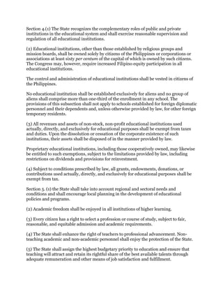 Section 4.(1) The State recognizes the complementary roles of public and private
institutions in the educational system and shall exercise reasonable supervision and
regulation of all educational institutions.
(2) Educational institutions, other than those established by religious groups and
mission boards, shall be owned solely by citizens of the Philippines or corporations or
associations at least sixty per centum of the capital of which is owned by such citizens.
The Congress may, however, require increased Filipino equity participation in all
educational institutions.
The control and administration of educational institutions shall be vested in citizens of
the Philippines.
No educational institution shall be established exclusively for aliens and no group of
aliens shall comprise more than one-third of the enrollment in any school. The
provisions of this subsection shall not apply to schools established for foreign diplomatic
personnel and their dependents and, unless otherwise provided by law, for other foreign
temporary residents.
(3) All revenues and assets of non-stock, non-profit educational institutions used
actually, directly, and exclusively for educational purposes shall be exempt from taxes
and duties. Upon the dissolution or cessation of the corporate existence of such
institutions, their assets shall be disposed of in the manner provided by law.
Proprietary educational institutions, including those cooperatively owned, may likewise
be entitled to such exemptions, subject to the limitations provided by law, including
restrictions on dividends and provisions for reinvestment.
(4) Subject to conditions prescribed by law, all grants, endowments, donations, or
contributions used actually, directly, and exclusively for educational purposes shall be
exempt from tax.
Section 5. (1) the State shall take into account regional and sectoral needs and
conditions and shall encourage local planning in the development of educational
policies and programs.
(2) Academic freedom shall be enjoyed in all institutions of higher learning.
(3) Every citizen has a right to select a profession or course of study, subject to fair,
reasonable, and equitable admission and academic requirements.
(4) The State shall enhance the right of teachers to professional advancement. Non-
teaching academic and non-academic personnel shall enjoy the protection of the State.
(5) The State shall assign the highest budgetary priority to education and ensure that
teaching will attract and retain its rightful share of the best available talents through
adequate remuneration and other means of job satisfaction and fulfillment.
 