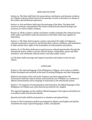 ARTS AND CULTURE
Section 14. The State shall foster the preservation, enrichment, and dynamic evolution
of a Filipino national culture based on the principle of unity in diversity in a climate of
free artistic and intellectual expression.
Section 15. Arts and letters shall enjoy the patronage of the State. The State shall
conserve, promote, and popularize the nation's historical and cultural heritage and
resources, as well as artistic creations.
Section 16. All the country's artistic and historic wealth constitutes the cultural treasure
of the nation and shall be under the protection of the State which may regulate its
disposition.
Section 17. The State shall recognize, respect, and protect the rights of indigenous
cultural communities to preserve and develop their cultures, traditions, and institutions.
It shall consider these rights in the formulation of national plans and policies.
Section 18. (1) The State shall ensure equal access to cultural opportunities through the
educational system, public or private cultural entities, scholarships, grants and other
incentives, and community cultural centers, and other public venues.
(2) The State shall encourage and support researches and studies on the arts and
culture.
LANGUAGE
Section 6. The national language of the Philippines is Filipino. As it evolves, it shall be
further developed and enriched on the basis of existing Philippine and other languages.
Subject to provisions of law and as the Congress may deem appropriate, the
Government shall take steps to initiate and sustain the use of Filipino as a medium of
official communication and as language of instruction in the educational system.
Section 7. For purposes of communication and instruction, the official languages of the
Philippines are Filipino and, until otherwise provided by law, English.
The regional languages are the auxiliary official languages in the regions and shall serve
as auxiliary media of instruction therein.
Spanish and Arabic shall be promoted on a voluntary and optional basis.
Section 8. This Constitution shall be promulgated in Filipino and English and shall be
translated into major regional languages, Arabic, and Spanish.
 