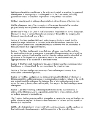 (4) No member of the armed forces in the active service shall, at any time, be appointed
or designated in any capacity to a civilian position in the Government, including
government-owned or controlled corporations or any of their subsidiaries.
(5) Laws on retirement of military officers shall not allow extension of their service.
(6) The officers and men of the regular force of the armed forces shall be recruited
proportionately from all provinces and cities as far as practicable.
(7) The tour of duty of the Chief of Staff of the armed forces shall not exceed three years.
However, in times of war or other national emergency declared by the Congress, the
President may extend such tour of duty.
Section 6. The State shall establish and maintain one police force, which shall be
national in scope and civilian in character, to be administered and controlled by a
national police commission. The authority of local executives over the police units in
their jurisdiction shall be provided by law.
Section 7. The State shall provide immediate and adequate care, benefits, and other
forms of assistance to war veterans and veterans of military campaigns, their surviving
spouses and orphans. Funds shall be provided therefor and due consideration shall be
given them in the disposition of agricultural lands of the public domain and, in
appropriate cases, in the utilization of natural resources.
Section 8. The State shall, from time to time, review to increase the pensions and other
benefits due to retirees of both the government and the private sectors.
Section 9. The State shall protect consumers from trade malpractices and from
substandard or hazardous products.
Section 10. The State shall provide the policy environment for the full development of
Filipino capability and the emergence of communication structures suitable to the needs
and aspirations of the nation and the balanced flow of information into, out of, and
across the country, in accordance with a policy that respects the freedom of speech and
of the press.
Section 11. (1) The ownership and management of mass media shall be limited to
citizens of the Philippines, or to corporations, cooperatives or associations, wholly-
owned and managed by such citizens.
The Congress shall regulate or prohibit monopolies in commercial mass media when the
public interest so requires. No combinations in restraint of trade or unfair competition
therein shall be allowed.
(2) The advertising industry is impressed with public interest, and shall be regulated by
law for the protection of consumers and the promotion of the general welfare.
 