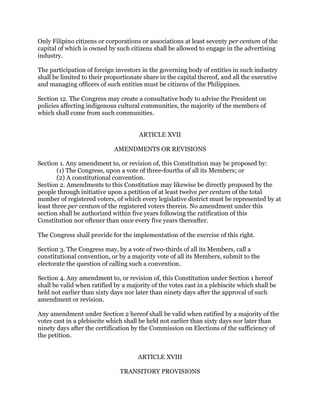 Only Filipino citizens or corporations or associations at least seventy per centum of the
capital of which is owned by such citizens shall be allowed to engage in the advertising
industry.
The participation of foreign investors in the governing body of entities in such industry
shall be limited to their proportionate share in the capital thereof, and all the executive
and managing officers of such entities must be citizens of the Philippines.
Section 12. The Congress may create a consultative body to advise the President on
policies affecting indigenous cultural communities, the majority of the members of
which shall come from such communities.
ARTICLE XVII
AMENDMENTS OR REVISIONS
Section 1. Any amendment to, or revision of, this Constitution may be proposed by:
(1) The Congress, upon a vote of three-fourths of all its Members; or
(2) A constitutional convention.
Section 2. Amendments to this Constitution may likewise be directly proposed by the
people through initiative upon a petition of at least twelve per centum of the total
number of registered voters, of which every legislative district must be represented by at
least three per centum of the registered voters therein. No amendment under this
section shall be authorized within five years following the ratification of this
Constitution nor oftener than once every five years thereafter.
The Congress shall provide for the implementation of the exercise of this right.
Section 3. The Congress may, by a vote of two-thirds of all its Members, call a
constitutional convention, or by a majority vote of all its Members, submit to the
electorate the question of calling such a convention.
Section 4. Any amendment to, or revision of, this Constitution under Section 1 hereof
shall be valid when ratified by a majority of the votes cast in a plebiscite which shall be
held not earlier than sixty days nor later than ninety days after the approval of such
amendment or revision.
Any amendment under Section 2 hereof shall be valid when ratified by a majority of the
votes cast in a plebiscite which shall be held not earlier than sixty days nor later than
ninety days after the certification by the Commission on Elections of the sufficiency of
the petition.
ARTICLE XVIII
TRANSITORY PROVISIONS
 