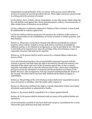 independent counsel preferably of his own choice. If the person cannot afford the
services of counsel, he must be provided with one. These rights cannot be waived except
in writing and in the presence of counsel.
(2) No torture, force, violence, threat, intimidation, or any other means which vitiate the
free will shall be used against him. Secret detention places, solitary, incommunicado, or
other similar forms of detention are prohibited.
(3) Any confession or admission obtained in violation of this or Section 17 hereof shall
be inadmissible in evidence against him.
(4) The law shall provide for penal and civil sanctions for violations of this section as
well as compensation to the rehabilitation of victims of torture or similar practices, and
their families.
Section 13. All persons, except those charged with offenses punishable by reclusion
perpetua when evidence of guilt is strong, shall, before conviction, be bailable by
sufficient sureties, or be released on recognizance as may be provided by law. The right
to bail shall not be impaired even when the privilege of the writ of habeas corpus is
suspended. Excessive bail shall not be required.
Section 14. (1) No person shall be held to answer for a criminal offense without due
process of law.
(2) In all criminal prosecutions, the accused shall be presumed innocent until the
contrary is proved, and shall enjoy the right to be heard by himself and counsel, to be
informed of the nature and cause of the accusation against him, to have a speedy,
impartial, and public trial, to meet the witnesses face to face, and to have compulsory
process to secure the attendance of witnesses and the production of evidence in his
behalf. However, after arraignment, trial may proceed notwithstanding the absence of
the accused: Provided, that he has been duly notified and his failure to appear is
unjustifiable.
Section 15. The privilege of the writ of habeas corpus shall not be suspended except in
cases of invasion or rebellion, when the public safety requires it.
Section 16. All persons shall have the right to a speedy disposition of their cases before
all judicial, quasi-judicial, or administrative bodies.
Section 17. No person shall be compelled to be a witness against himself.
Section 18. (1) No person shall be detained solely by reason of his political beliefs and
aspirations.
(2) No involuntary servitude in any form shall exist except as a punishment for a crime
whereof the party shall have been duly convicted.
 
