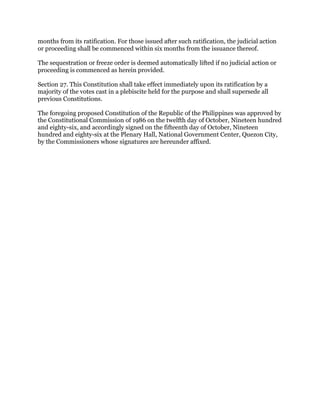 months from its ratification. For those issued after such ratification, the judicial action
or proceeding shall be commenced within six months from the issuance thereof.
The sequestration or freeze order is deemed automatically lifted if no judicial action or
proceeding is commenced as herein provided.
Section 27. This Constitution shall take effect immediately upon its ratification by a
majority of the votes cast in a plebiscite held for the purpose and shall supersede all
previous Constitutions.
The foregoing proposed Constitution of the Republic of the Philippines was approved by
the Constitutional Commission of 1986 on the twelfth day of October, Nineteen hundred
and eighty-six, and accordingly signed on the fifteenth day of October, Nineteen
hundred and eighty-six at the Plenary Hall, National Government Center, Quezon City,
by the Commissioners whose signatures are hereunder affixed.
 
