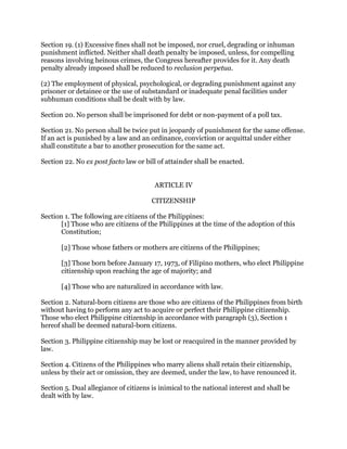 Section 19. (1) Excessive fines shall not be imposed, nor cruel, degrading or inhuman
punishment inflicted. Neither shall death penalty be imposed, unless, for compelling
reasons involving heinous crimes, the Congress hereafter provides for it. Any death
penalty already imposed shall be reduced to reclusion perpetua.
(2) The employment of physical, psychological, or degrading punishment against any
prisoner or detainee or the use of substandard or inadequate penal facilities under
subhuman conditions shall be dealt with by law.
Section 20. No person shall be imprisoned for debt or non-payment of a poll tax.
Section 21. No person shall be twice put in jeopardy of punishment for the same offense.
If an act is punished by a law and an ordinance, conviction or acquittal under either
shall constitute a bar to another prosecution for the same act.
Section 22. No ex post facto law or bill of attainder shall be enacted.
ARTICLE IV
CITIZENSHIP
Section 1. The following are citizens of the Philippines:
[1] Those who are citizens of the Philippines at the time of the adoption of this
Constitution;
[2] Those whose fathers or mothers are citizens of the Philippines;
[3] Those born before January 17, 1973, of Filipino mothers, who elect Philippine
citizenship upon reaching the age of majority; and
[4] Those who are naturalized in accordance with law.
Section 2. Natural-born citizens are those who are citizens of the Philippines from birth
without having to perform any act to acquire or perfect their Philippine citizenship.
Those who elect Philippine citizenship in accordance with paragraph (3), Section 1
hereof shall be deemed natural-born citizens.
Section 3. Philippine citizenship may be lost or reacquired in the manner provided by
law.
Section 4. Citizens of the Philippines who marry aliens shall retain their citizenship,
unless by their act or omission, they are deemed, under the law, to have renounced it.
Section 5. Dual allegiance of citizens is inimical to the national interest and shall be
dealt with by law.
 