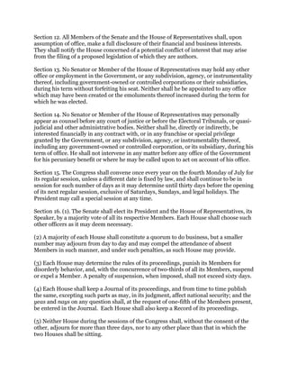 Section 12. All Members of the Senate and the House of Representatives shall, upon
assumption of office, make a full disclosure of their financial and business interests.
They shall notify the House concerned of a potential conflict of interest that may arise
from the filing of a proposed legislation of which they are authors.
Section 13. No Senator or Member of the House of Representatives may hold any other
office or employment in the Government, or any subdivision, agency, or instrumentality
thereof, including government-owned or controlled corporations or their subsidiaries,
during his term without forfeiting his seat. Neither shall he be appointed to any office
which may have been created or the emoluments thereof increased during the term for
which he was elected.
Section 14. No Senator or Member of the House of Representatives may personally
appear as counsel before any court of justice or before the Electoral Tribunals, or quasi-
judicial and other administrative bodies. Neither shall he, directly or indirectly, be
interested financially in any contract with, or in any franchise or special privilege
granted by the Government, or any subdivision, agency, or instrumentality thereof,
including any government-owned or controlled corporation, or its subsidiary, during his
term of office. He shall not intervene in any matter before any office of the Government
for his pecuniary benefit or where he may be called upon to act on account of his office.
Section 15. The Congress shall convene once every year on the fourth Monday of July for
its regular session, unless a different date is fixed by law, and shall continue to be in
session for such number of days as it may determine until thirty days before the opening
of its next regular session, exclusive of Saturdays, Sundays, and legal holidays. The
President may call a special session at any time.
Section 16. (1). The Senate shall elect its President and the House of Representatives, its
Speaker, by a majority vote of all its respective Members. Each House shall choose such
other officers as it may deem necessary.
(2) A majority of each House shall constitute a quorum to do business, but a smaller
number may adjourn from day to day and may compel the attendance of absent
Members in such manner, and under such penalties, as such House may provide.
(3) Each House may determine the rules of its proceedings, punish its Members for
disorderly behavior, and, with the concurrence of two-thirds of all its Members, suspend
or expel a Member. A penalty of suspension, when imposed, shall not exceed sixty days.
(4) Each House shall keep a Journal of its proceedings, and from time to time publish
the same, excepting such parts as may, in its judgment, affect national security; and the
yeas and nays on any question shall, at the request of one-fifth of the Members present,
be entered in the Journal. Each House shall also keep a Record of its proceedings.
(5) Neither House during the sessions of the Congress shall, without the consent of the
other, adjourn for more than three days, nor to any other place than that in which the
two Houses shall be sitting.
 