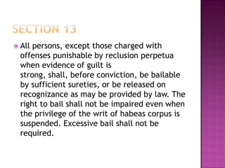  All persons, except those charged with
offenses punishable by reclusion perpetua
when evidence of guilt is
strong, shall, before conviction, be bailable
by sufficient sureties, or be released on
recognizance as may be provided by law. The
right to bail shall not be impaired even when
the privilege of the writ of habeas corpus is
suspended. Excessive bail shall not be
required.
 