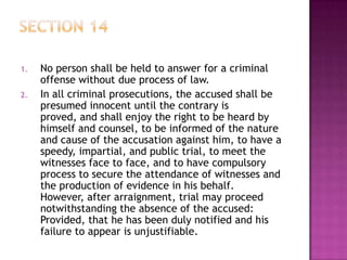 1. No person shall be held to answer for a criminal
offense without due process of law.
2. In all criminal prosecutions, the accused shall be
presumed innocent until the contrary is
proved, and shall enjoy the right to be heard by
himself and counsel, to be informed of the nature
and cause of the accusation against him, to have a
speedy, impartial, and public trial, to meet the
witnesses face to face, and to have compulsory
process to secure the attendance of witnesses and
the production of evidence in his behalf.
However, after arraignment, trial may proceed
notwithstanding the absence of the accused:
Provided, that he has been duly notified and his
failure to appear is unjustifiable.
 