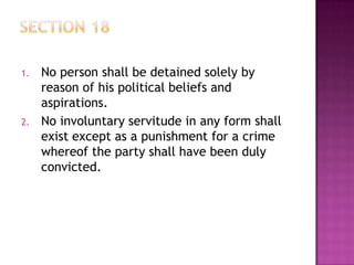 1. No person shall be detained solely by
reason of his political beliefs and
aspirations.
2. No involuntary servitude in any form shall
exist except as a punishment for a crime
whereof the party shall have been duly
convicted.
 