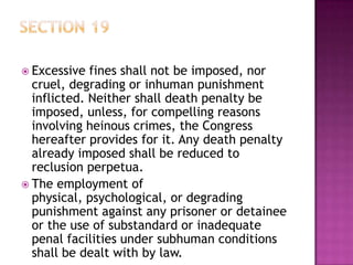  Excessive fines shall not be imposed, nor
cruel, degrading or inhuman punishment
inflicted. Neither shall death penalty be
imposed, unless, for compelling reasons
involving heinous crimes, the Congress
hereafter provides for it. Any death penalty
already imposed shall be reduced to
reclusion perpetua.
 The employment of
physical, psychological, or degrading
punishment against any prisoner or detainee
or the use of substandard or inadequate
penal facilities under subhuman conditions
shall be dealt with by law.
 